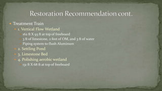  Treatment Train
 1. Vertical Flow Wetland
 162 ft X 93 ft at top of freeboard
 3 ft of limestone, 2 feet of OM, and 3 ft of water
 Piping system to flush Aluminum
 2. Settling Pond
 3. Limestone Bed
 4. Polishing aerobic wetland
 131 ft X 68 ft at top of freeboard
 