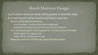  250 ft section of stream bank will be graded to desirable slope
 8-12 inch trench will be constructed below water line
 Brush will be placed in trench
 6-9 ft cuttings ; 4 inches thick when compressed
 Anchored by riprap rock to protect toe of brush mattress
 Live and dead stakes will be placed at 3 ft intervals on the bank
 Held together by 16 gauge wire
 Stakes will be a minimum of 2.5 ft
 Branches and soil will fill void space between stakes
 