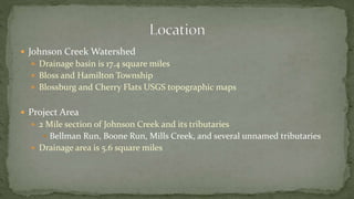  Johnson Creek Watershed
 Drainage basin is 17.4 square miles
 Bloss and Hamilton Township
 Blossburg and Cherry Flats USGS topographic maps
 Project Area
 2 Mile section of Johnson Creek and its tributaries
 Bellman Run, Boone Run, Mills Creek, and several unnamed tributaries
 Drainage area is 5.6 square miles
 