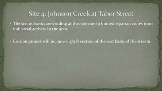  The steam banks are eroding at this site due to limited riparian zones from
industrial activity in the area.
 Erosion project will include a 475 ft section of the east bank of the stream.
 