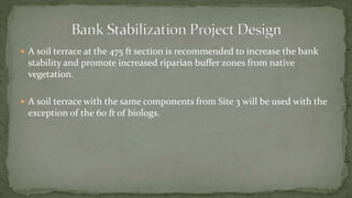  A soil terrace at the 475 ft section is recommended to increase the bank
stability and promote increased riparian buffer zones from native
vegetation.
 A soil terrace with the same components from Site 3 will be used with the
exception of the 60 ft of biologs.
 