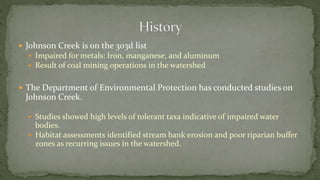  Johnson Creek is on the 303d list
 Impaired for metals: Iron, manganese, and aluminum
 Result of coal mining operations in the watershed
 The Department of Environmental Protection has conducted studies on
Johnson Creek.
 Studies showed high levels of tolerant taxa indicative of impaired water
bodies.
 Habitat assessments identified stream bank erosion and poor riparian buffer
zones as recurring issues in the watershed.
 