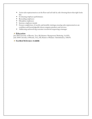  Assist sales representatives on the floor and sell side by side showing them what right looks
like
 Evaluating employee performance
 Rewarding employees
 Discipline employees
 Increase employee morale
 Ensure completions of weekly and monthly trainings ensuring sales representatives are
confident and knowledgeable about company products and services
 Addressing and resolving customer escalations requesting a manager
Education
July 2002 University of Phoenix, Troy, MI, Business Management/Marketing, 3.6 GPA
June 2008 University of Phoenix, Troy, MI, Masters of Business Administration, 3.8GPA
Excellent References Available
 