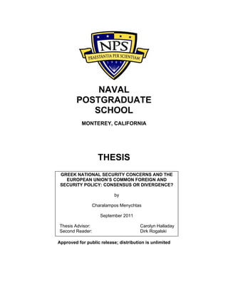 NAVAL
POSTGRADUATE
SCHOOL
MONTEREY, CALIFORNIA
THESIS
Approved for public release; distribution is unlimited
GREEK NATIONAL SECURITY CONCERNS AND THE
EUROPEAN UNION’S COMMON FOREIGN AND
SECURITY POLICY: CONSENSUS OR DIVERGENCE?
by
Charalampos Menychtas
September 2011
Thesis Advisor: Carolyn Halladay
Second Reader: Dirk Rogalski
 