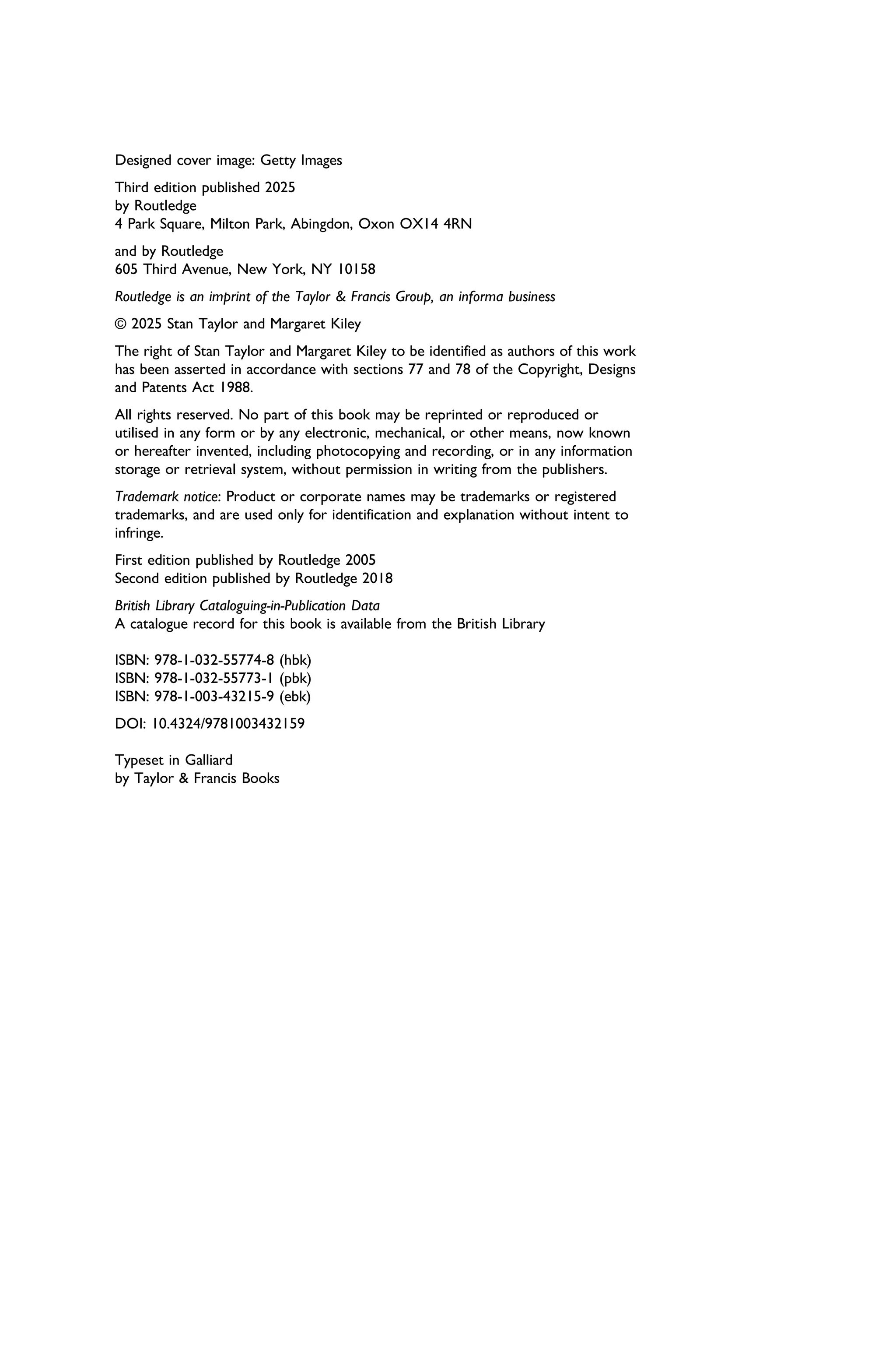Designed cover image: Getty Images
Third edition published 2025
by Routledge
4 Park Square, Milton Park, Abingdon, Oxon OX14 4RN
and by Routledge
605 Third Avenue, New York, NY 10158
Routledge is an imprint of the Taylor & Francis Group, an informa business
© 2025 Stan Taylor and Margaret Kiley
The right of Stan Taylor and Margaret Kiley to be identiﬁed as authors of this work
has been asserted in accordance with sections 77 and 78 of the Copyright, Designs
and Patents Act 1988.
All rights reserved. No part of this book may be reprinted or reproduced or
utilised in any form or by any electronic, mechanical, or other means, now known
or hereafter invented, including photocopying and recording, or in any information
storage or retrieval system, without permission in writing from the publishers.
Trademark notice: Product or corporate names may be trademarks or registered
trademarks, and are used only for identiﬁcation and explanation without intent to
infringe.
First edition published by Routledge 2005
Second edition published by Routledge 2018
British Library Cataloguing-in-Publication Data
A catalogue record for this book is available from the British Library
ISBN: 978-1-032-55774-8 (hbk)
ISBN: 978-1-032-55773-1 (pbk)
ISBN: 978-1-003-43215-9 (ebk)
DOI: 10.4324/9781003432159
Typeset in Galliard
by Taylor & Francis Books
 