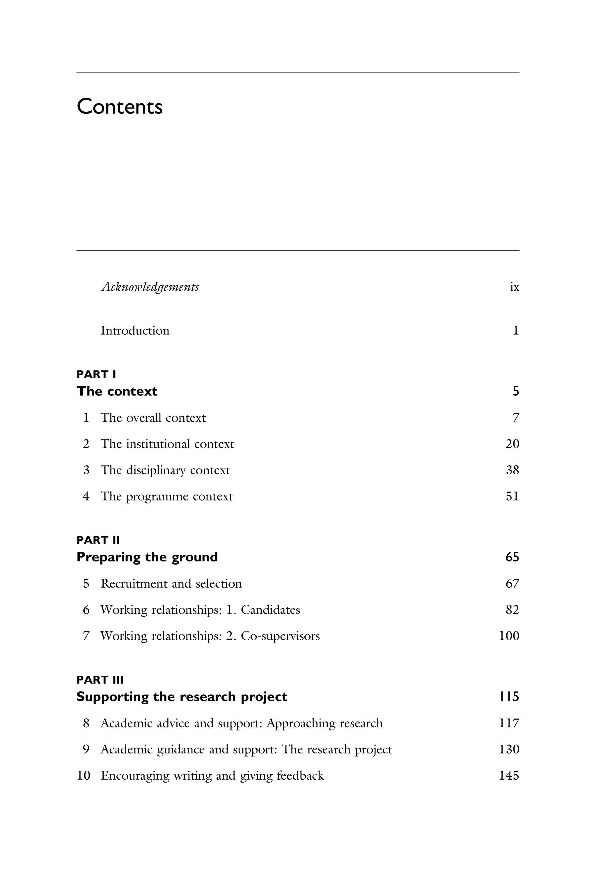 Contents
Acknowledgements ix
Introduction 1
PART I
The context 5
1 The overall context 7
2 The institutional context 20
3 The disciplinary context 38
4 The programme context 51
PART II
Preparing the ground 65
5 Recruitment and selection 67
6 Working relationships: 1. Candidates 82
7 Working relationships: 2. Co-supervisors 100
PART III
Supporting the research project 115
8 Academic advice and support: Approaching research 117
9 Academic guidance and support: The research project 130
10 Encouraging writing and giving feedback 145
 