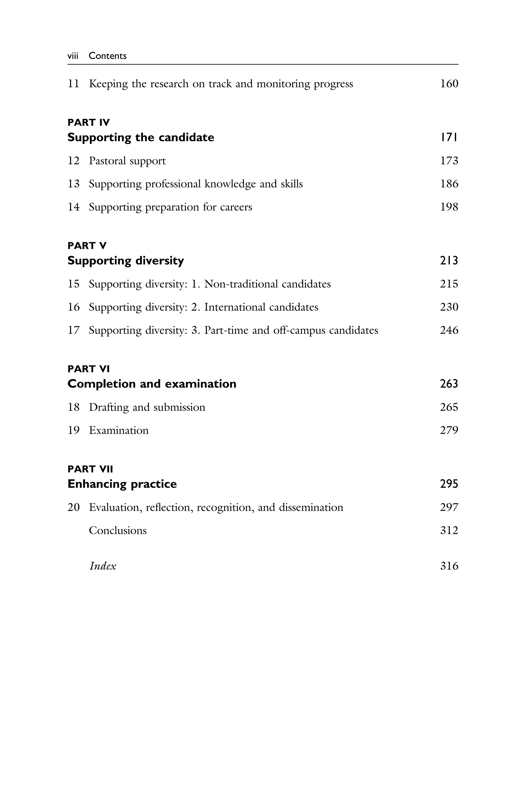 viii Contents
11 Keeping the research on track and monitoring progress 160
PART IV
Supporting the candidate 171
12 Pastoral support 173
13 Supporting professional knowledge and skills 186
14 Supporting preparation for careers 198
PART V
Supporting diversity 213
15 Supporting diversity: 1. Non-traditional candidates 215
16 Supporting diversity: 2. International candidates 230
17 Supporting diversity: 3. Part-time and off-campus candidates 246
PART VI
Completion and examination 263
18 Drafting and submission 265
19 Examination 279
PART VII
Enhancing practice 295
20 Evaluation, reﬂection, recognition, and dissemination 297
Conclusions 312
Index 316
 