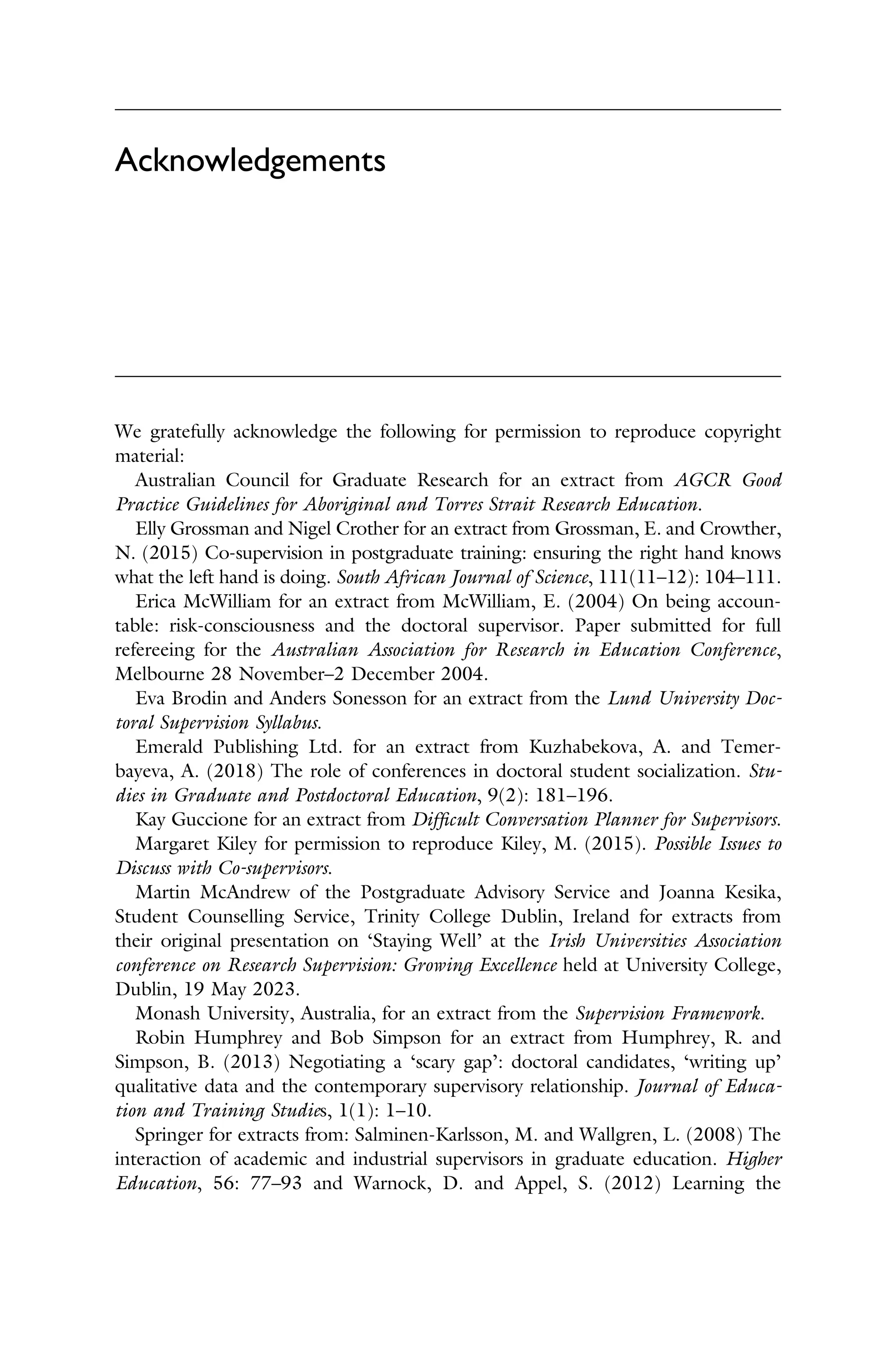 Acknowledgements
We gratefully acknowledge the following for permission to reproduce copyright
material:
Australian Council for Graduate Research for an extract from AGCR Good
Practice Guidelines for Aboriginal and Torres Strait Research Education.
Elly Grossman and Nigel Crother for an extract from Grossman, E. and Crowther,
N. (2015) Co-supervision in postgraduate training: ensuring the right hand knows
what the left hand is doing. South African Journal of Science, 111(11–12): 104–111.
Erica McWilliam for an extract from McWilliam, E. (2004) On being accoun­
table: risk-consciousness and the doctoral supervisor. Paper submitted for full
refereeing for the Australian Association for Research in Education Conference,
Melbourne 28 November–2 December 2004.
Eva Brodin and Anders Sonesson for an extract from the Lund University Doc­
toral Supervision Syllabus.
Emerald Publishing Ltd. for an extract from Kuzhabekova, A. and Temer­
bayeva, A. (2018) The role of conferences in doctoral student socialization. Stu­
dies in Graduate and Postdoctoral Education, 9(2): 181–196.
Kay Guccione for an extract from Difﬁcult Conversation Planner for Supervisors.
Margaret Kiley for permission to reproduce Kiley, M. (2015). Possible Issues to
Discuss with Co-supervisors.
Martin McAndrew of the Postgraduate Advisory Service and Joanna Kesika,
Student Counselling Service, Trinity College Dublin, Ireland for extracts from
their original presentation on ‘Staying Well’ at the Irish Universities Association
conference on Research Supervision: Growing Excellence held at University College,
Dublin, 19 May 2023.
Monash University, Australia, for an extract from the Supervision Framework.
Robin Humphrey and Bob Simpson for an extract from Humphrey, R. and
Simpson, B. (2013) Negotiating a ‘scary gap’: doctoral candidates, ‘writing up’
qualitative data and the contemporary supervisory relationship. Journal of Educa­
tion and Training Studies, 1(1): 1–10.
Springer for extracts from: Salminen-Karlsson, M. and Wallgren, L. (2008) The
interaction of academic and industrial supervisors in graduate education. Higher
Education, 56: 77–93 and Warnock, D. and Appel, S. (2012) Learning the
 