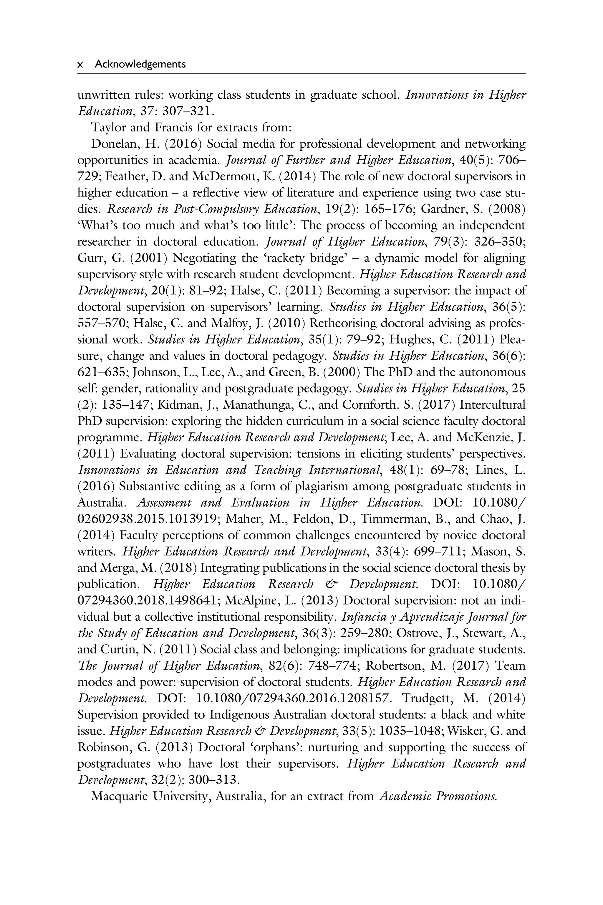 x Acknowledgements
unwritten rules: working class students in graduate school. Innovations in Higher
Education, 37: 307–321.
Taylor and Francis for extracts from:
Donelan, H. (2016) Social media for professional development and networking
opportunities in academia. Journal of Further and Higher Education, 40(5): 706–
729; Feather, D. and McDermott, K. (2014) The role of new doctoral supervisors in
higher education – a reﬂective view of literature and experience using two case stu­
dies. Research in Post-Compulsory Education, 19(2): 165–176; Gardner, S. (2008)
‘What’s too much and what’s too little’: The process of becoming an independent
researcher in doctoral education. Journal of Higher Education, 79(3): 326–350;
Gurr, G. (2001) Negotiating the ‘rackety bridge’ – a dynamic model for aligning
supervisory style with research student development. Higher Education Research and
Development, 20(1): 81–92; Halse, C. (2011) Becoming a supervisor: the impact of
doctoral supervision on supervisors’ learning. Studies in Higher Education, 36(5):
557–570; Halse, C. and Malfoy, J. (2010) Retheorising doctoral advising as profes­
sional work. Studies in Higher Education, 35(1): 79–92; Hughes, C. (2011) Plea­
sure, change and values in doctoral pedagogy. Studies in Higher Education, 36(6):
621–635; Johnson, L., Lee, A., and Green, B. (2000) The PhD and the autonomous
self: gender, rationality and postgraduate pedagogy. Studies in Higher Education, 25
(2): 135–147; Kidman, J., Manathunga, C., and Cornforth. S. (2017) Intercultural
PhD supervision: exploring the hidden curriculum in a social science faculty doctoral
programme. Higher Education Research and Development; Lee, A. and McKenzie, J.
(2011) Evaluating doctoral supervision: tensions in eliciting students’ perspectives.
Innovations in Education and Teaching International, 48(1): 69–78; Lines, L.
(2016) Substantive editing as a form of plagiarism among postgraduate students in
Australia. Assessment and Evaluation in Higher Education. DOI: 10.1080/
02602938.2015.1013919; Maher, M., Feldon, D., Timmerman, B., and Chao, J.
(2014) Faculty perceptions of common challenges encountered by novice doctoral
writers. Higher Education Research and Development, 33(4): 699–711; Mason, S.
and Merga, M. (2018) Integrating publications in the social science doctoral thesis by
publication. Higher Education Research & Development. DOI: 10.1080/
07294360.2018.1498641; McAlpine, L. (2013) Doctoral supervision: not an indi­
vidual but a collective institutional responsibility. Infancia y Aprendizaje Journal for
the Study of Education and Development, 36(3): 259–280; Ostrove, J., Stewart, A.,
and Curtin, N. (2011) Social class and belonging: implications for graduate students.
The Journal of Higher Education, 82(6): 748–774; Robertson, M. (2017) Team
modes and power: supervision of doctoral students. Higher Education Research and
Development. DOI: 10.1080/07294360.2016.1208157. Trudgett, M. (2014)
Supervision provided to Indigenous Australian doctoral students: a black and white
issue. Higher Education Research & Development, 33(5): 1035–1048; Wisker, G. and
Robinson, G. (2013) Doctoral ‘orphans’: nurturing and supporting the success of
postgraduates who have lost their supervisors. Higher Education Research and
Development, 32(2): 300–313.
Macquarie University, Australia, for an extract from Academic Promotions.
 