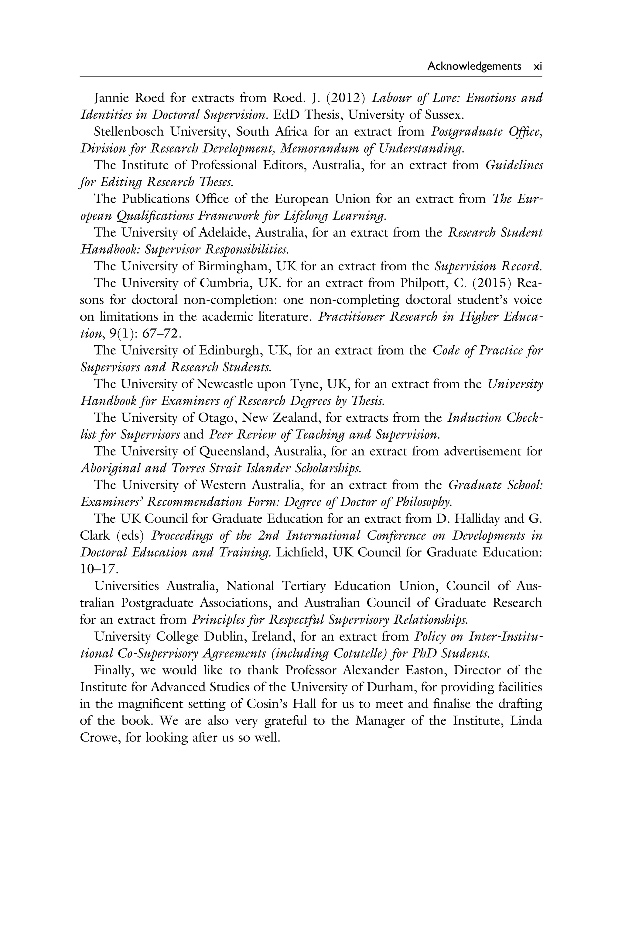 Acknowledgements xi
Jannie Roed for extracts from Roed. J. (2012) Labour of Love: Emotions and
Identities in Doctoral Supervision. EdD Thesis, University of Sussex.
Stellenbosch University, South Africa for an extract from Postgraduate Ofﬁce,
Division for Research Development, Memorandum of Understanding.
The Institute of Professional Editors, Australia, for an extract from Guidelines
for Editing Research Theses.
The Publications Ofﬁce of the European Union for an extract from The Eur­
opean Qualiﬁcations Framework for Lifelong Learning.
The University of Adelaide, Australia, for an extract from the Research Student
Handbook: Supervisor Responsibilities.
The University of Birmingham, UK for an extract from the Supervision Record.
The University of Cumbria, UK. for an extract from Philpott, C. (2015) Rea­
sons for doctoral non-completion: one non-completing doctoral student’s voice
on limitations in the academic literature. Practitioner Research in Higher Educa­
tion, 9(1): 67–72.
The University of Edinburgh, UK, for an extract from the Code of Practice for
Supervisors and Research Students.
The University of Newcastle upon Tyne, UK, for an extract from the University
Handbook for Examiners of Research Degrees by Thesis.
The University of Otago, New Zealand, for extracts from the Induction Check­
list for Supervisors and Peer Review of Teaching and Supervision.
The University of Queensland, Australia, for an extract from advertisement for
Aboriginal and Torres Strait Islander Scholarships.
The University of Western Australia, for an extract from the Graduate School:
Examiners’ Recommendation Form: Degree of Doctor of Philosophy.
The UK Council for Graduate Education for an extract from D. Halliday and G.
Clark (eds) Proceedings of the 2nd International Conference on Developments in
Doctoral Education and Training. Lichﬁeld, UK Council for Graduate Education:
10–17.
Universities Australia, National Tertiary Education Union, Council of Aus­
tralian Postgraduate Associations, and Australian Council of Graduate Research
for an extract from Principles for Respectful Supervisory Relationships.
University College Dublin, Ireland, for an extract from Policy on Inter-Institu­
tional Co-Supervisory Agreements (including Cotutelle) for PhD Students.
Finally, we would like to thank Professor Alexander Easton, Director of the
Institute for Advanced Studies of the University of Durham, for providing facilities
in the magniﬁcent setting of Cosin’s Hall for us to meet and ﬁnalise the drafting
of the book. We are also very grateful to the Manager of the Institute, Linda
Crowe, for looking after us so well.
 