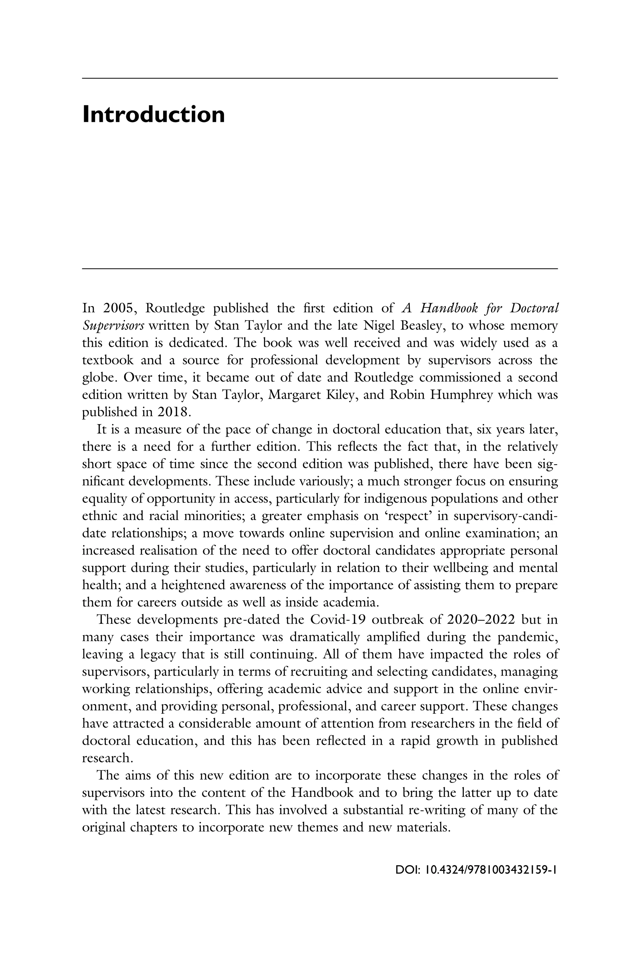 Introduction
In 2005, Routledge published the ﬁrst edition of A Handbook for Doctoral
Supervisors written by Stan Taylor and the late Nigel Beasley, to whose memory
this edition is dedicated. The book was well received and was widely used as a
textbook and a source for professional development by supervisors across the
globe. Over time, it became out of date and Routledge commissioned a second
edition written by Stan Taylor, Margaret Kiley, and Robin Humphrey which was
published in 2018.
It is a measure of the pace of change in doctoral education that, six years later,
there is a need for a further edition. This reﬂects the fact that, in the relatively
short space of time since the second edition was published, there have been sig­
niﬁcant developments. These include variously; a much stronger focus on ensuring
equality of opportunity in access, particularly for indigenous populations and other
ethnic and racial minorities; a greater emphasis on ‘respect’ in supervisory-candi­
date relationships; a move towards online supervision and online examination; an
increased realisation of the need to offer doctoral candidates appropriate personal
support during their studies, particularly in relation to their wellbeing and mental
health; and a heightened awareness of the importance of assisting them to prepare
them for careers outside as well as inside academia.
These developments pre-dated the Covid-19 outbreak of 2020–2022 but in
many cases their importance was dramatically ampliﬁed during the pandemic,
leaving a legacy that is still continuing. All of them have impacted the roles of
supervisors, particularly in terms of recruiting and selecting candidates, managing
working relationships, offering academic advice and support in the online envir­
onment, and providing personal, professional, and career support. These changes
have attracted a considerable amount of attention from researchers in the ﬁeld of
doctoral education, and this has been reﬂected in a rapid growth in published
research.
The aims of this new edition are to incorporate these changes in the roles of
supervisors into the content of the Handbook and to bring the latter up to date
with the latest research. This has involved a substantial re-writing of many of the
original chapters to incorporate new themes and new materials.
DOI: 10.4324/9781003432159-1
 