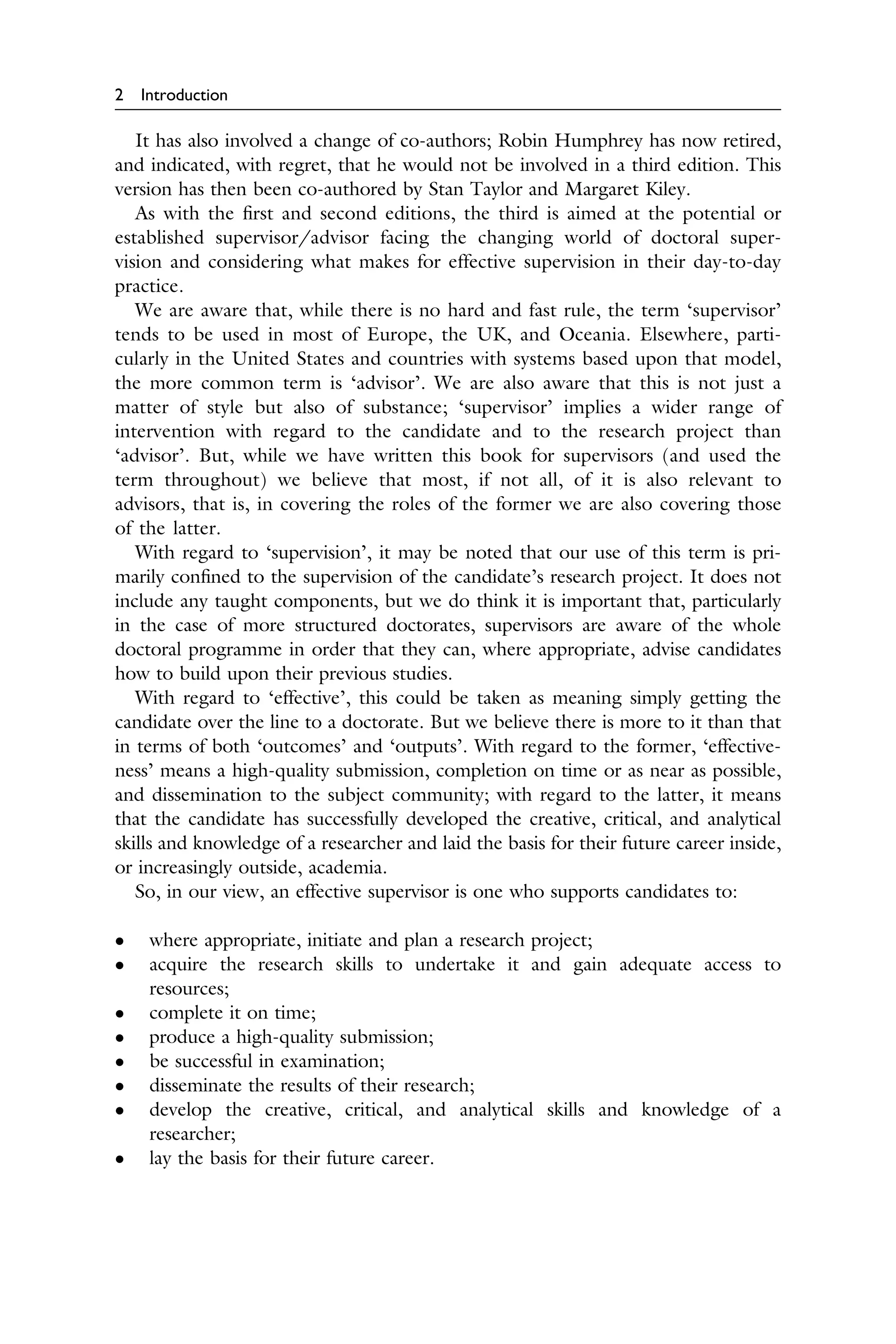 2 Introduction
It has also involved a change of co-authors; Robin Humphrey has now retired,
and indicated, with regret, that he would not be involved in a third edition. This
version has then been co-authored by Stan Taylor and Margaret Kiley.
As with the ﬁrst and second editions, the third is aimed at the potential or
established supervisor/advisor facing the changing world of doctoral super­
vision and considering what makes for effective supervision in their day-to-day
practice.
We are aware that, while there is no hard and fast rule, the term ‘supervisor’
tends to be used in most of Europe, the UK, and Oceania. Elsewhere, parti­
cularly in the United States and countries with systems based upon that model,
the more common term is ‘advisor’. We are also aware that this is not just a
matter of style but also of substance; ‘supervisor’ implies a wider range of
intervention with regard to the candidate and to the research project than
‘advisor’. But, while we have written this book for supervisors (and used the
term throughout) we believe that most, if not all, of it is also relevant to
advisors, that is, in covering the roles of the former we are also covering those
of the latter.
With regard to ‘supervision’, it may be noted that our use of this term is pri­
marily conﬁned to the supervision of the candidate’s research project. It does not
include any taught components, but we do think it is important that, particularly
in the case of more structured doctorates, supervisors are aware of the whole
doctoral programme in order that they can, where appropriate, advise candidates
how to build upon their previous studies.
With regard to ‘effective’, this could be taken as meaning simply getting the
candidate over the line to a doctorate. But we believe there is more to it than that
in terms of both ‘outcomes’ and ‘outputs’. With regard to the former, ‘effective­
ness’ means a high-quality submission, completion on time or as near as possible,
and dissemination to the subject community; with regard to the latter, it means
that the candidate has successfully developed the creative, critical, and analytical
skills and knowledge of a researcher and laid the basis for their future career inside,
or increasingly outside, academia.
So, in our view, an effective supervisor is one who supports candidates to:
� where appropriate, initiate and plan a research project;
� acquire the research skills to undertake it and gain adequate access to
resources;
� complete it on time;
� produce a high-quality submission;
� be successful in examination;
� disseminate the results of their research;
� develop the creative, critical, and analytical skills and knowledge of a
researcher;
� lay the basis for their future career.
 