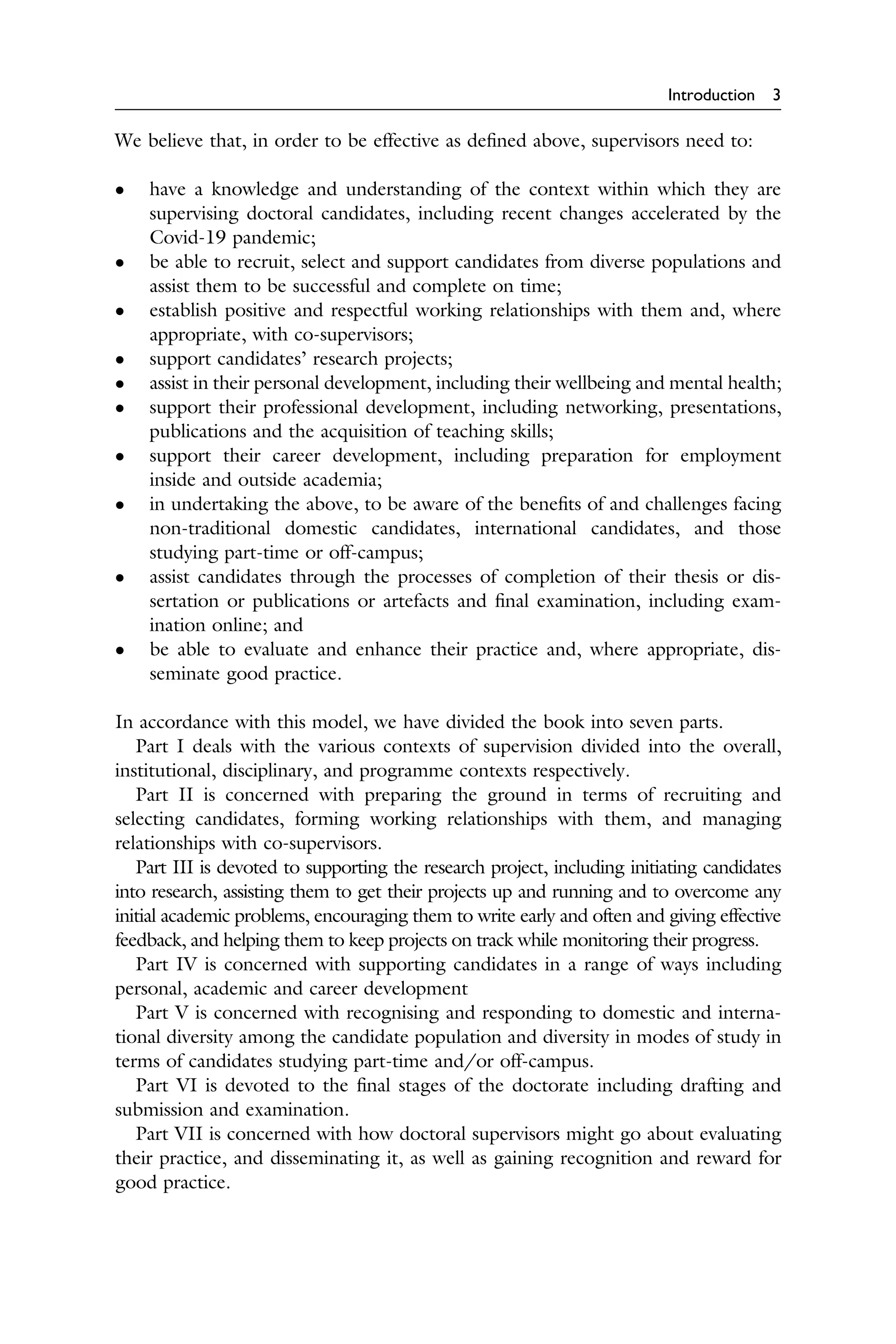 Introduction 3
We believe that, in order to be effective as deﬁned above, supervisors need to:
� have a knowledge and understanding of the context within which they are
supervising doctoral candidates, including recent changes accelerated by the
Covid-19 pandemic;
� be able to recruit, select and support candidates from diverse populations and
assist them to be successful and complete on time;
� establish positive and respectful working relationships with them and, where
appropriate, with co-supervisors;
� support candidates’ research projects;
� assist in their personal development, including their wellbeing and mental health;
� support their professional development, including networking, presentations,
publications and the acquisition of teaching skills;
� support their career development, including preparation for employment
inside and outside academia;
� in undertaking the above, to be aware of the beneﬁts of and challenges facing
non-traditional domestic candidates, international candidates, and those
studying part-time or off-campus;
� assist candidates through the processes of completion of their thesis or dis­
sertation or publications or artefacts and ﬁnal examination, including exam­
ination online; and
� be able to evaluate and enhance their practice and, where appropriate, dis­
seminate good practice.
In accordance with this model, we have divided the book into seven parts.
Part I deals with the various contexts of supervision divided into the overall,
institutional, disciplinary, and programme contexts respectively.
Part II is concerned with preparing the ground in terms of recruiting and
selecting candidates, forming working relationships with them, and managing
relationships with co-supervisors.
Part III is devoted to supporting the research project, including initiating candidates
into research, assisting them to get their projects up and running and to overcome any
initial academic problems, encouraging them to write early and often and giving effective
feedback, and helping them to keep projects on track while monitoring their progress.
Part IV is concerned with supporting candidates in a range of ways including
personal, academic and career development
Part V is concerned with recognising and responding to domestic and interna­
tional diversity among the candidate population and diversity in modes of study in
terms of candidates studying part-time and/or off-campus.
Part VI is devoted to the ﬁnal stages of the doctorate including drafting and
submission and examination.
Part VII is concerned with how doctoral supervisors might go about evaluating
their practice, and disseminating it, as well as gaining recognition and reward for
good practice.
 