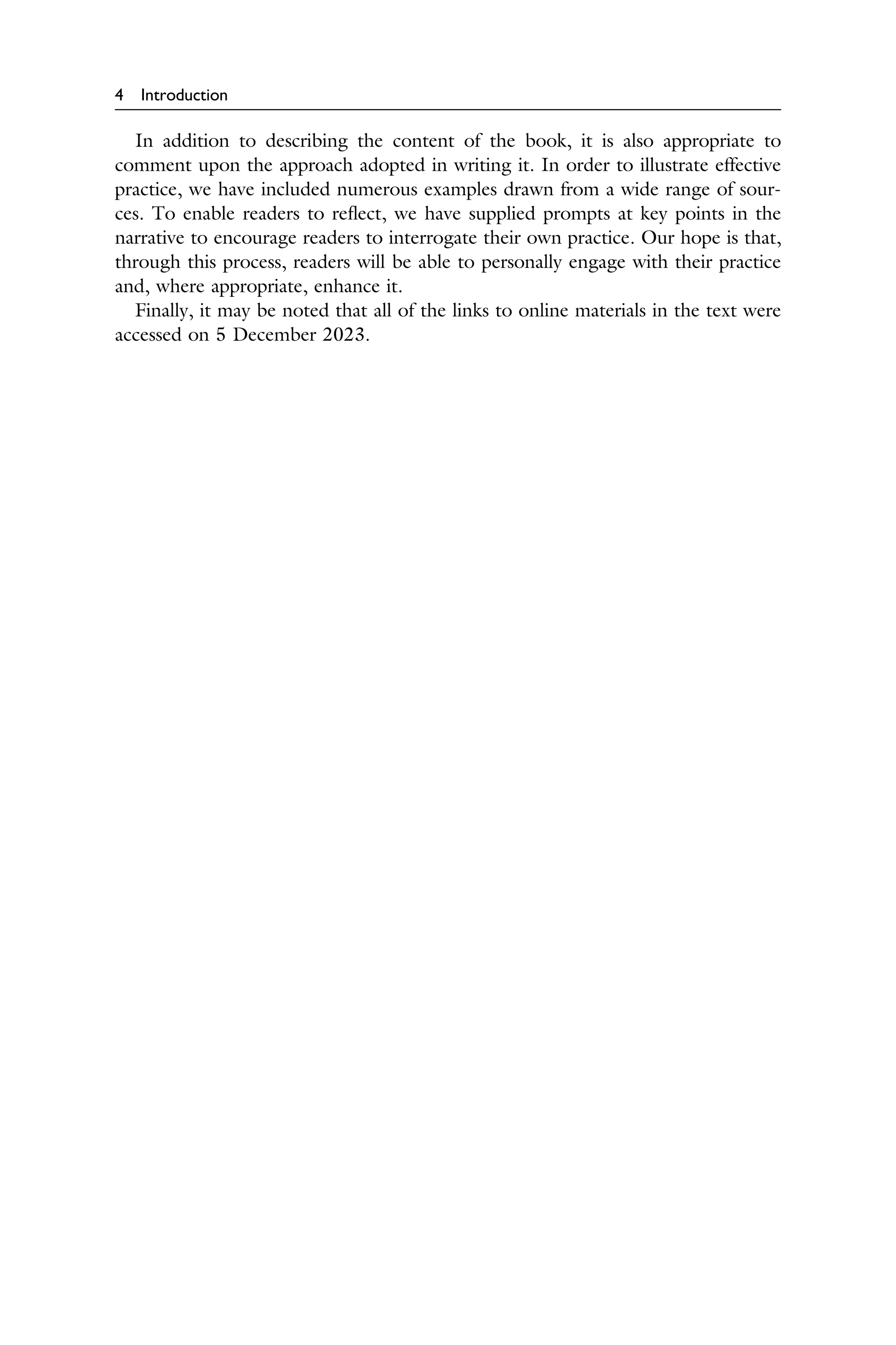 4 Introduction
In addition to describing the content of the book, it is also appropriate to
comment upon the approach adopted in writing it. In order to illustrate effective
practice, we have included numerous examples drawn from a wide range of sour­
ces. To enable readers to reﬂect, we have supplied prompts at key points in the
narrative to encourage readers to interrogate their own practice. Our hope is that,
through this process, readers will be able to personally engage with their practice
and, where appropriate, enhance it.
Finally, it may be noted that all of the links to online materials in the text were
accessed on 5 December 2023.
 