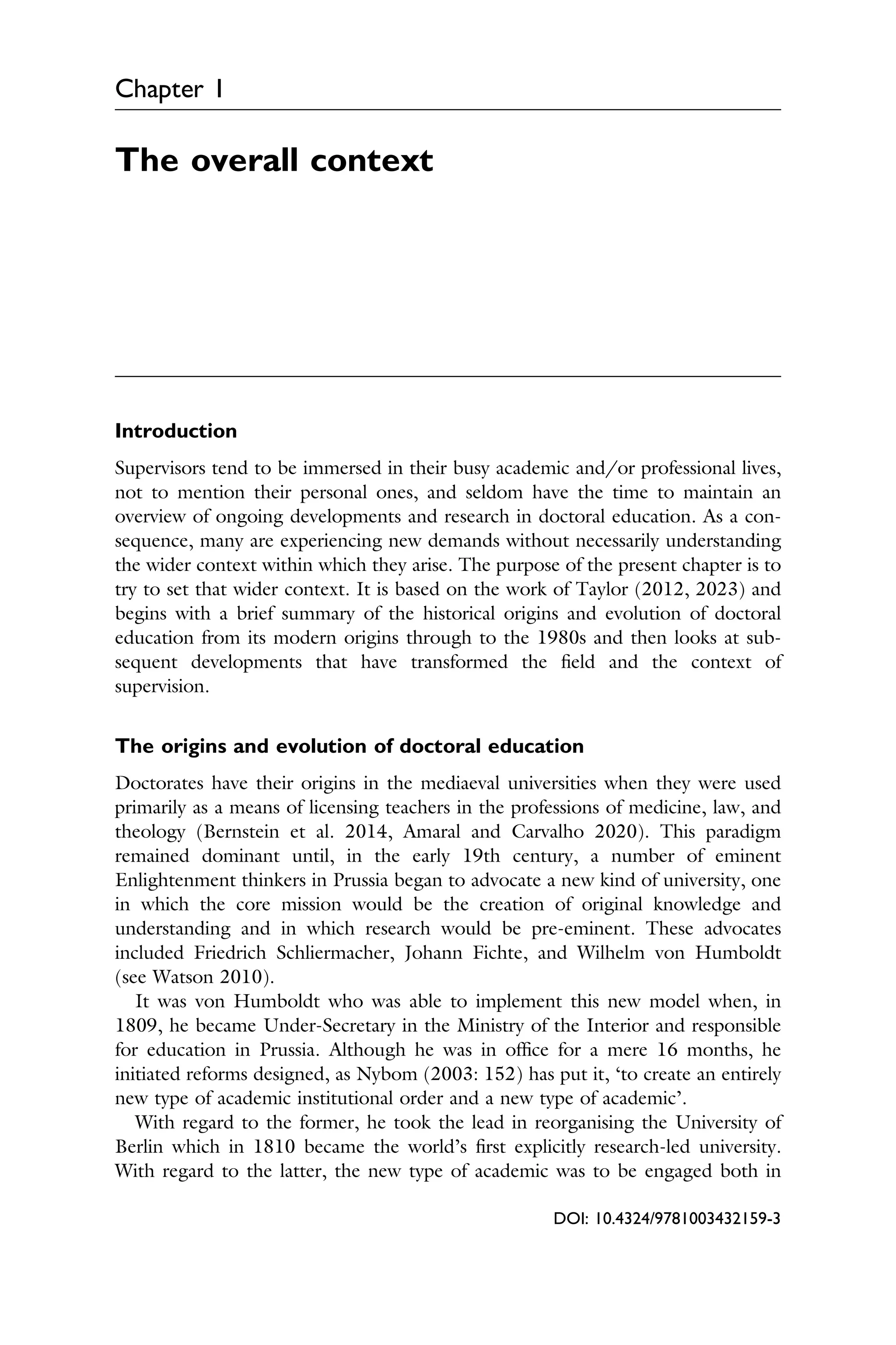 Chapter 1
The overall context
Introduction
Supervisors tend to be immersed in their busy academic and/or professional lives,
not to mention their personal ones, and seldom have the time to maintain an
overview of ongoing developments and research in doctoral education. As a con­
sequence, many are experiencing new demands without necessarily understanding
the wider context within which they arise. The purpose of the present chapter is to
try to set that wider context. It is based on the work of Taylor (2012, 2023) and
begins with a brief summary of the historical origins and evolution of doctoral
education from its modern origins through to the 1980s and then looks at sub­
sequent developments that have transformed the ﬁeld and the context of
supervision.
The origins and evolution of doctoral education
Doctorates have their origins in the mediaeval universities when they were used
primarily as a means of licensing teachers in the professions of medicine, law, and
theology (Bernstein et al. 2014, Amaral and Carvalho 2020). This paradigm
remained dominant until, in the early 19th century, a number of eminent
Enlightenment thinkers in Prussia began to advocate a new kind of university, one
in which the core mission would be the creation of original knowledge and
understanding and in which research would be pre-eminent. These advocates
included Friedrich Schliermacher, Johann Fichte, and Wilhelm von Humboldt
(see Watson 2010).
It was von Humboldt who was able to implement this new model when, in
1809, he became Under-Secretary in the Ministry of the Interior and responsible
for education in Prussia. Although he was in ofﬁce for a mere 16 months, he
initiated reforms designed, as Nybom (2003: 152) has put it, ‘to create an entirely
new type of academic institutional order and a new type of academic’.
With regard to the former, he took the lead in reorganising the University of
Berlin which in 1810 became the world’s ﬁrst explicitly research-led university.
With regard to the latter, the new type of academic was to be engaged both in
DOI: 10.4324/9781003432159-3
 