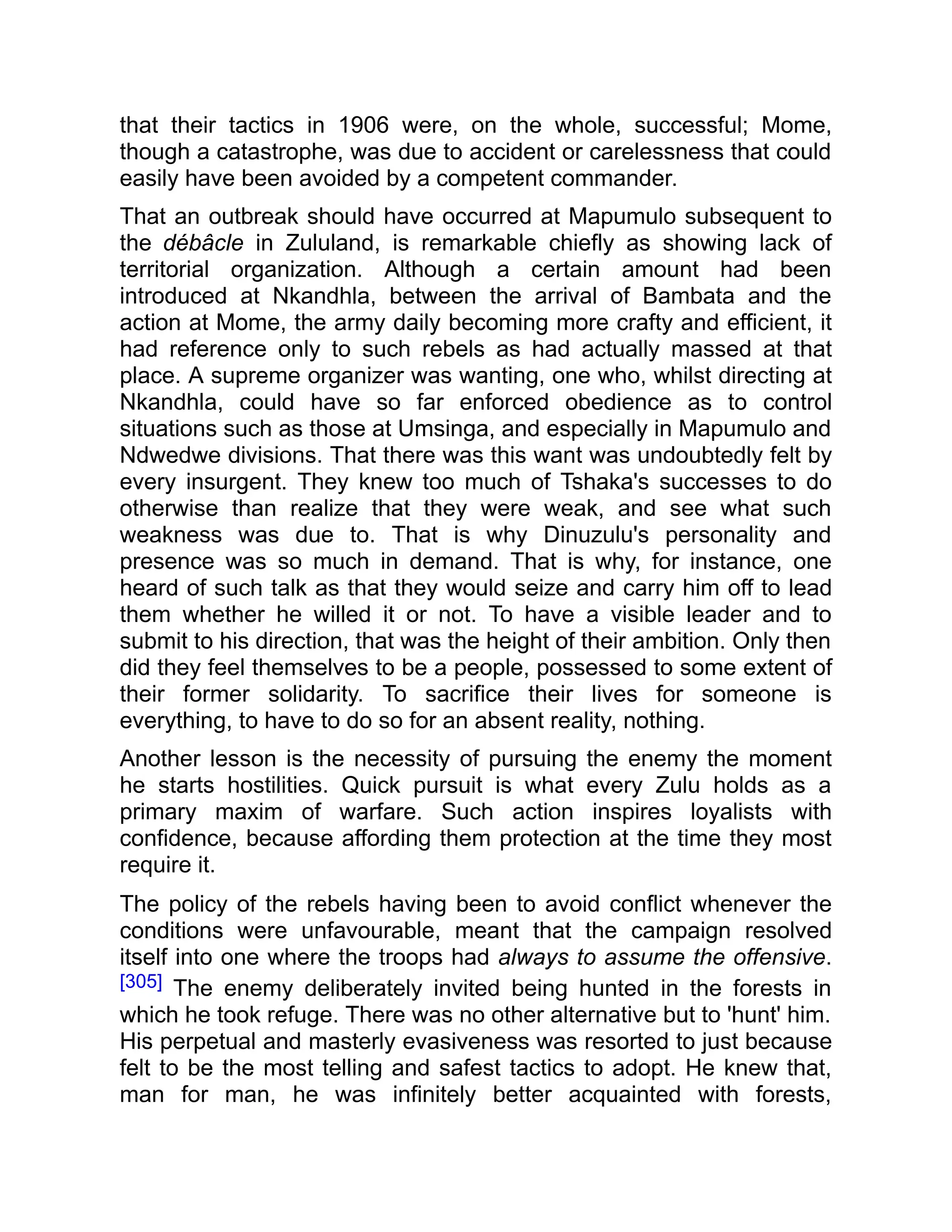 that their tactics in 1906 were, on the whole, successful; Mome,
though a catastrophe, was due to accident or carelessness that could
easily have been avoided by a competent commander.
That an outbreak should have occurred at Mapumulo subsequent to
the débâcle in Zululand, is remarkable chiefly as showing lack of
territorial organization. Although a certain amount had been
introduced at Nkandhla, between the arrival of Bambata and the
action at Mome, the army daily becoming more crafty and efficient, it
had reference only to such rebels as had actually massed at that
place. A supreme organizer was wanting, one who, whilst directing at
Nkandhla, could have so far enforced obedience as to control
situations such as those at Umsinga, and especially in Mapumulo and
Ndwedwe divisions. That there was this want was undoubtedly felt by
every insurgent. They knew too much of Tshaka's successes to do
otherwise than realize that they were weak, and see what such
weakness was due to. That is why Dinuzulu's personality and
presence was so much in demand. That is why, for instance, one
heard of such talk as that they would seize and carry him off to lead
them whether he willed it or not. To have a visible leader and to
submit to his direction, that was the height of their ambition. Only then
did they feel themselves to be a people, possessed to some extent of
their former solidarity. To sacrifice their lives for someone is
everything, to have to do so for an absent reality, nothing.
Another lesson is the necessity of pursuing the enemy the moment
he starts hostilities. Quick pursuit is what every Zulu holds as a
primary maxim of warfare. Such action inspires loyalists with
confidence, because affording them protection at the time they most
require it.
The policy of the rebels having been to avoid conflict whenever the
conditions were unfavourable, meant that the campaign resolved
itself into one where the troops had always to assume the offensive.
[305] The enemy deliberately invited being hunted in the forests in
which he took refuge. There was no other alternative but to 'hunt' him.
His perpetual and masterly evasiveness was resorted to just because
felt to be the most telling and safest tactics to adopt. He knew that,
man for man, he was infinitely better acquainted with forests,
 