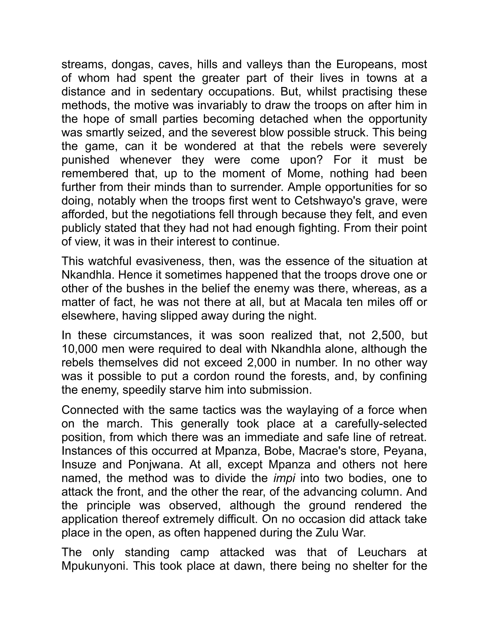 streams, dongas, caves, hills and valleys than the Europeans, most
of whom had spent the greater part of their lives in towns at a
distance and in sedentary occupations. But, whilst practising these
methods, the motive was invariably to draw the troops on after him in
the hope of small parties becoming detached when the opportunity
was smartly seized, and the severest blow possible struck. This being
the game, can it be wondered at that the rebels were severely
punished whenever they were come upon? For it must be
remembered that, up to the moment of Mome, nothing had been
further from their minds than to surrender. Ample opportunities for so
doing, notably when the troops first went to Cetshwayo's grave, were
afforded, but the negotiations fell through because they felt, and even
publicly stated that they had not had enough fighting. From their point
of view, it was in their interest to continue.
This watchful evasiveness, then, was the essence of the situation at
Nkandhla. Hence it sometimes happened that the troops drove one or
other of the bushes in the belief the enemy was there, whereas, as a
matter of fact, he was not there at all, but at Macala ten miles off or
elsewhere, having slipped away during the night.
In these circumstances, it was soon realized that, not 2,500, but
10,000 men were required to deal with Nkandhla alone, although the
rebels themselves did not exceed 2,000 in number. In no other way
was it possible to put a cordon round the forests, and, by confining
the enemy, speedily starve him into submission.
Connected with the same tactics was the waylaying of a force when
on the march. This generally took place at a carefully-selected
position, from which there was an immediate and safe line of retreat.
Instances of this occurred at Mpanza, Bobe, Macrae's store, Peyana,
Insuze and Ponjwana. At all, except Mpanza and others not here
named, the method was to divide the impi into two bodies, one to
attack the front, and the other the rear, of the advancing column. And
the principle was observed, although the ground rendered the
application thereof extremely difficult. On no occasion did attack take
place in the open, as often happened during the Zulu War.
The only standing camp attacked was that of Leuchars at
Mpukunyoni. This took place at dawn, there being no shelter for the
 