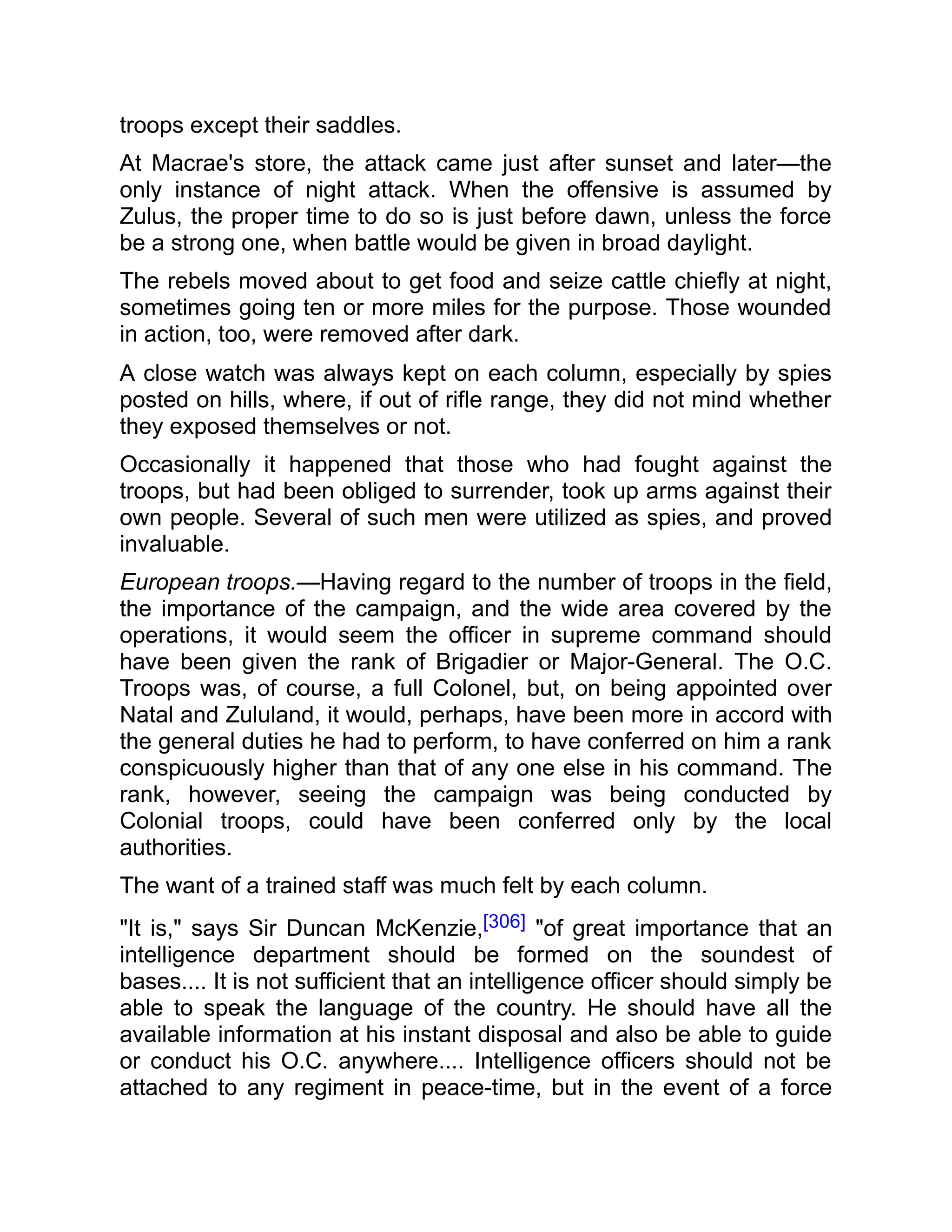 troops except their saddles.
At Macrae's store, the attack came just after sunset and later—the
only instance of night attack. When the offensive is assumed by
Zulus, the proper time to do so is just before dawn, unless the force
be a strong one, when battle would be given in broad daylight.
The rebels moved about to get food and seize cattle chiefly at night,
sometimes going ten or more miles for the purpose. Those wounded
in action, too, were removed after dark.
A close watch was always kept on each column, especially by spies
posted on hills, where, if out of rifle range, they did not mind whether
they exposed themselves or not.
Occasionally it happened that those who had fought against the
troops, but had been obliged to surrender, took up arms against their
own people. Several of such men were utilized as spies, and proved
invaluable.
European troops.—Having regard to the number of troops in the field,
the importance of the campaign, and the wide area covered by the
operations, it would seem the officer in supreme command should
have been given the rank of Brigadier or Major-General. The O.C.
Troops was, of course, a full Colonel, but, on being appointed over
Natal and Zululand, it would, perhaps, have been more in accord with
the general duties he had to perform, to have conferred on him a rank
conspicuously higher than that of any one else in his command. The
rank, however, seeing the campaign was being conducted by
Colonial troops, could have been conferred only by the local
authorities.
The want of a trained staff was much felt by each column.
"It is," says Sir Duncan McKenzie,[306] "of great importance that an
intelligence department should be formed on the soundest of
bases.... It is not sufficient that an intelligence officer should simply be
able to speak the language of the country. He should have all the
available information at his instant disposal and also be able to guide
or conduct his O.C. anywhere.... Intelligence officers should not be
attached to any regiment in peace-time, but in the event of a force
 