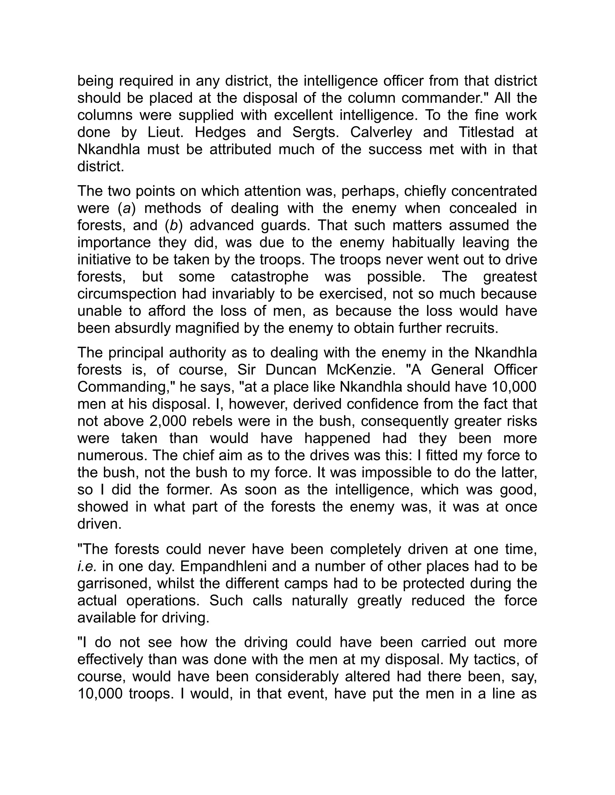being required in any district, the intelligence officer from that district
should be placed at the disposal of the column commander." All the
columns were supplied with excellent intelligence. To the fine work
done by Lieut. Hedges and Sergts. Calverley and Titlestad at
Nkandhla must be attributed much of the success met with in that
district.
The two points on which attention was, perhaps, chiefly concentrated
were (a) methods of dealing with the enemy when concealed in
forests, and (b) advanced guards. That such matters assumed the
importance they did, was due to the enemy habitually leaving the
initiative to be taken by the troops. The troops never went out to drive
forests, but some catastrophe was possible. The greatest
circumspection had invariably to be exercised, not so much because
unable to afford the loss of men, as because the loss would have
been absurdly magnified by the enemy to obtain further recruits.
The principal authority as to dealing with the enemy in the Nkandhla
forests is, of course, Sir Duncan McKenzie. "A General Officer
Commanding," he says, "at a place like Nkandhla should have 10,000
men at his disposal. I, however, derived confidence from the fact that
not above 2,000 rebels were in the bush, consequently greater risks
were taken than would have happened had they been more
numerous. The chief aim as to the drives was this: I fitted my force to
the bush, not the bush to my force. It was impossible to do the latter,
so I did the former. As soon as the intelligence, which was good,
showed in what part of the forests the enemy was, it was at once
driven.
"The forests could never have been completely driven at one time,
i.e. in one day. Empandhleni and a number of other places had to be
garrisoned, whilst the different camps had to be protected during the
actual operations. Such calls naturally greatly reduced the force
available for driving.
"I do not see how the driving could have been carried out more
effectively than was done with the men at my disposal. My tactics, of
course, would have been considerably altered had there been, say,
10,000 troops. I would, in that event, have put the men in a line as
 