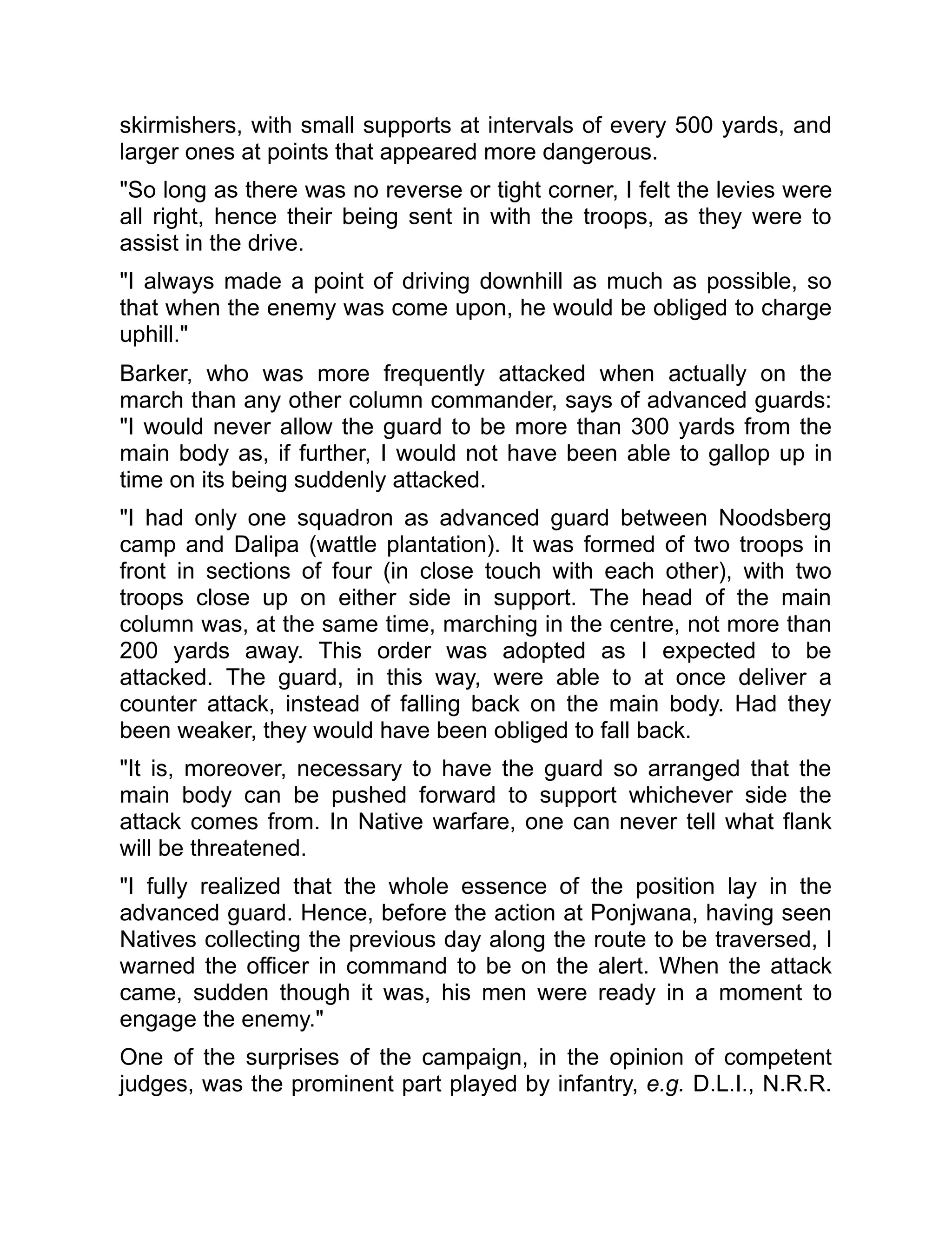 skirmishers, with small supports at intervals of every 500 yards, and
larger ones at points that appeared more dangerous.
"So long as there was no reverse or tight corner, I felt the levies were
all right, hence their being sent in with the troops, as they were to
assist in the drive.
"I always made a point of driving downhill as much as possible, so
that when the enemy was come upon, he would be obliged to charge
uphill."
Barker, who was more frequently attacked when actually on the
march than any other column commander, says of advanced guards:
"I would never allow the guard to be more than 300 yards from the
main body as, if further, I would not have been able to gallop up in
time on its being suddenly attacked.
"I had only one squadron as advanced guard between Noodsberg
camp and Dalipa (wattle plantation). It was formed of two troops in
front in sections of four (in close touch with each other), with two
troops close up on either side in support. The head of the main
column was, at the same time, marching in the centre, not more than
200 yards away. This order was adopted as I expected to be
attacked. The guard, in this way, were able to at once deliver a
counter attack, instead of falling back on the main body. Had they
been weaker, they would have been obliged to fall back.
"It is, moreover, necessary to have the guard so arranged that the
main body can be pushed forward to support whichever side the
attack comes from. In Native warfare, one can never tell what flank
will be threatened.
"I fully realized that the whole essence of the position lay in the
advanced guard. Hence, before the action at Ponjwana, having seen
Natives collecting the previous day along the route to be traversed, I
warned the officer in command to be on the alert. When the attack
came, sudden though it was, his men were ready in a moment to
engage the enemy."
One of the surprises of the campaign, in the opinion of competent
judges, was the prominent part played by infantry, e.g. D.L.I., N.R.R.
 