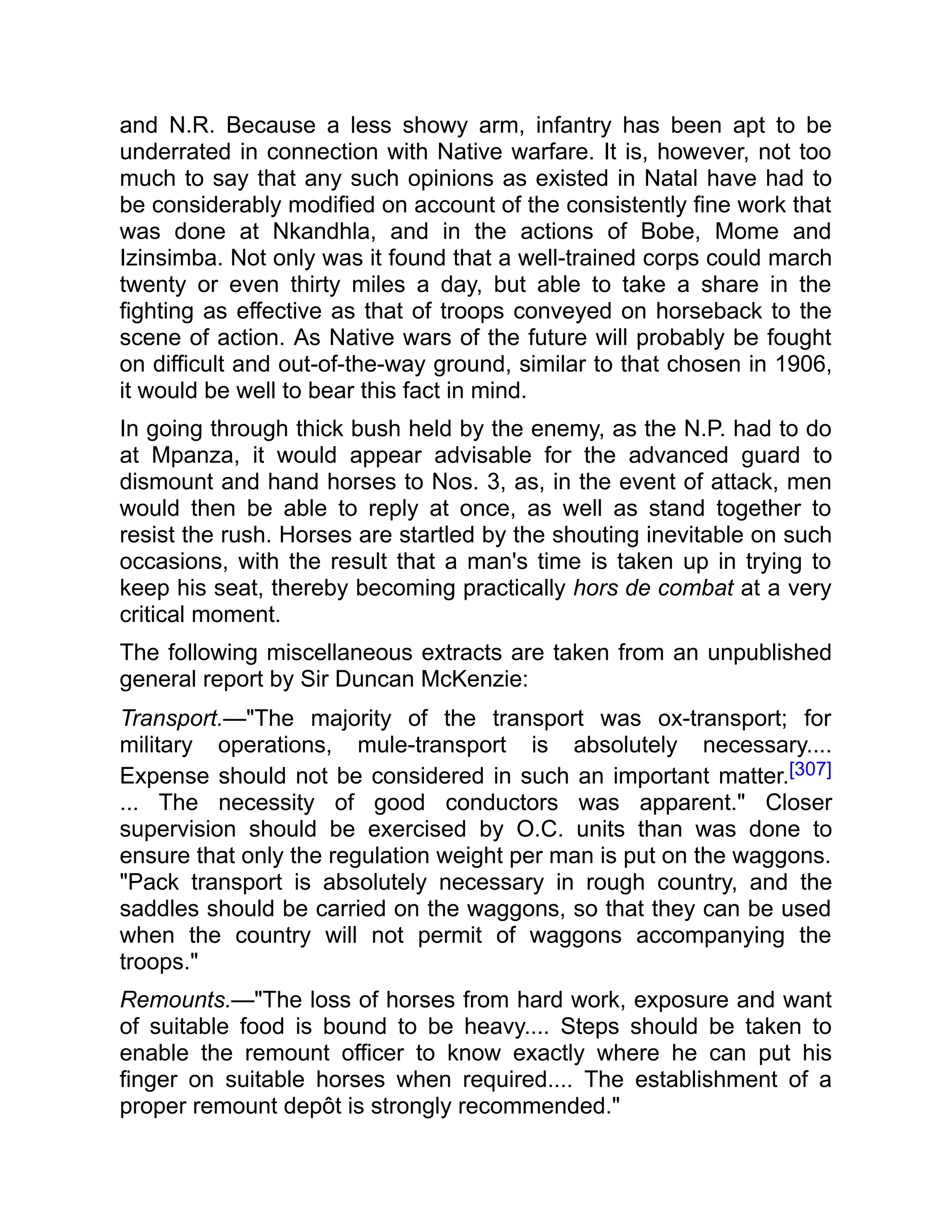 and N.R. Because a less showy arm, infantry has been apt to be
underrated in connection with Native warfare. It is, however, not too
much to say that any such opinions as existed in Natal have had to
be considerably modified on account of the consistently fine work that
was done at Nkandhla, and in the actions of Bobe, Mome and
Izinsimba. Not only was it found that a well-trained corps could march
twenty or even thirty miles a day, but able to take a share in the
fighting as effective as that of troops conveyed on horseback to the
scene of action. As Native wars of the future will probably be fought
on difficult and out-of-the-way ground, similar to that chosen in 1906,
it would be well to bear this fact in mind.
In going through thick bush held by the enemy, as the N.P. had to do
at Mpanza, it would appear advisable for the advanced guard to
dismount and hand horses to Nos. 3, as, in the event of attack, men
would then be able to reply at once, as well as stand together to
resist the rush. Horses are startled by the shouting inevitable on such
occasions, with the result that a man's time is taken up in trying to
keep his seat, thereby becoming practically hors de combat at a very
critical moment.
The following miscellaneous extracts are taken from an unpublished
general report by Sir Duncan McKenzie:
Transport.—"The majority of the transport was ox-transport; for
military operations, mule-transport is absolutely necessary....
Expense should not be considered in such an important matter.[307]
... The necessity of good conductors was apparent." Closer
supervision should be exercised by O.C. units than was done to
ensure that only the regulation weight per man is put on the waggons.
"Pack transport is absolutely necessary in rough country, and the
saddles should be carried on the waggons, so that they can be used
when the country will not permit of waggons accompanying the
troops."
Remounts.—"The loss of horses from hard work, exposure and want
of suitable food is bound to be heavy.... Steps should be taken to
enable the remount officer to know exactly where he can put his
finger on suitable horses when required.... The establishment of a
proper remount depôt is strongly recommended."
 