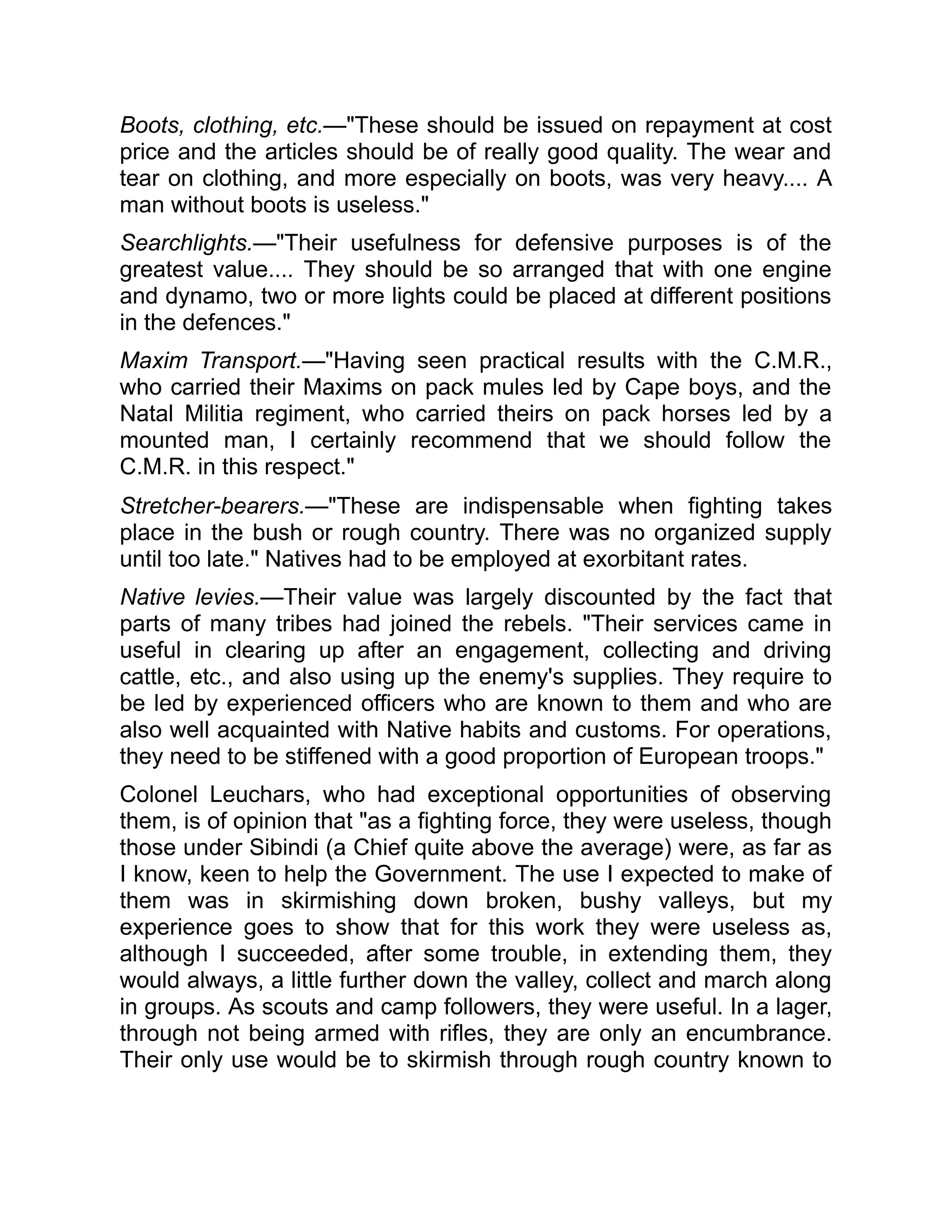 Boots, clothing, etc.—"These should be issued on repayment at cost
price and the articles should be of really good quality. The wear and
tear on clothing, and more especially on boots, was very heavy.... A
man without boots is useless."
Searchlights.—"Their usefulness for defensive purposes is of the
greatest value.... They should be so arranged that with one engine
and dynamo, two or more lights could be placed at different positions
in the defences."
Maxim Transport.—"Having seen practical results with the C.M.R.,
who carried their Maxims on pack mules led by Cape boys, and the
Natal Militia regiment, who carried theirs on pack horses led by a
mounted man, I certainly recommend that we should follow the
C.M.R. in this respect."
Stretcher-bearers.—"These are indispensable when fighting takes
place in the bush or rough country. There was no organized supply
until too late." Natives had to be employed at exorbitant rates.
Native levies.—Their value was largely discounted by the fact that
parts of many tribes had joined the rebels. "Their services came in
useful in clearing up after an engagement, collecting and driving
cattle, etc., and also using up the enemy's supplies. They require to
be led by experienced officers who are known to them and who are
also well acquainted with Native habits and customs. For operations,
they need to be stiffened with a good proportion of European troops."
Colonel Leuchars, who had exceptional opportunities of observing
them, is of opinion that "as a fighting force, they were useless, though
those under Sibindi (a Chief quite above the average) were, as far as
I know, keen to help the Government. The use I expected to make of
them was in skirmishing down broken, bushy valleys, but my
experience goes to show that for this work they were useless as,
although I succeeded, after some trouble, in extending them, they
would always, a little further down the valley, collect and march along
in groups. As scouts and camp followers, they were useful. In a lager,
through not being armed with rifles, they are only an encumbrance.
Their only use would be to skirmish through rough country known to
 