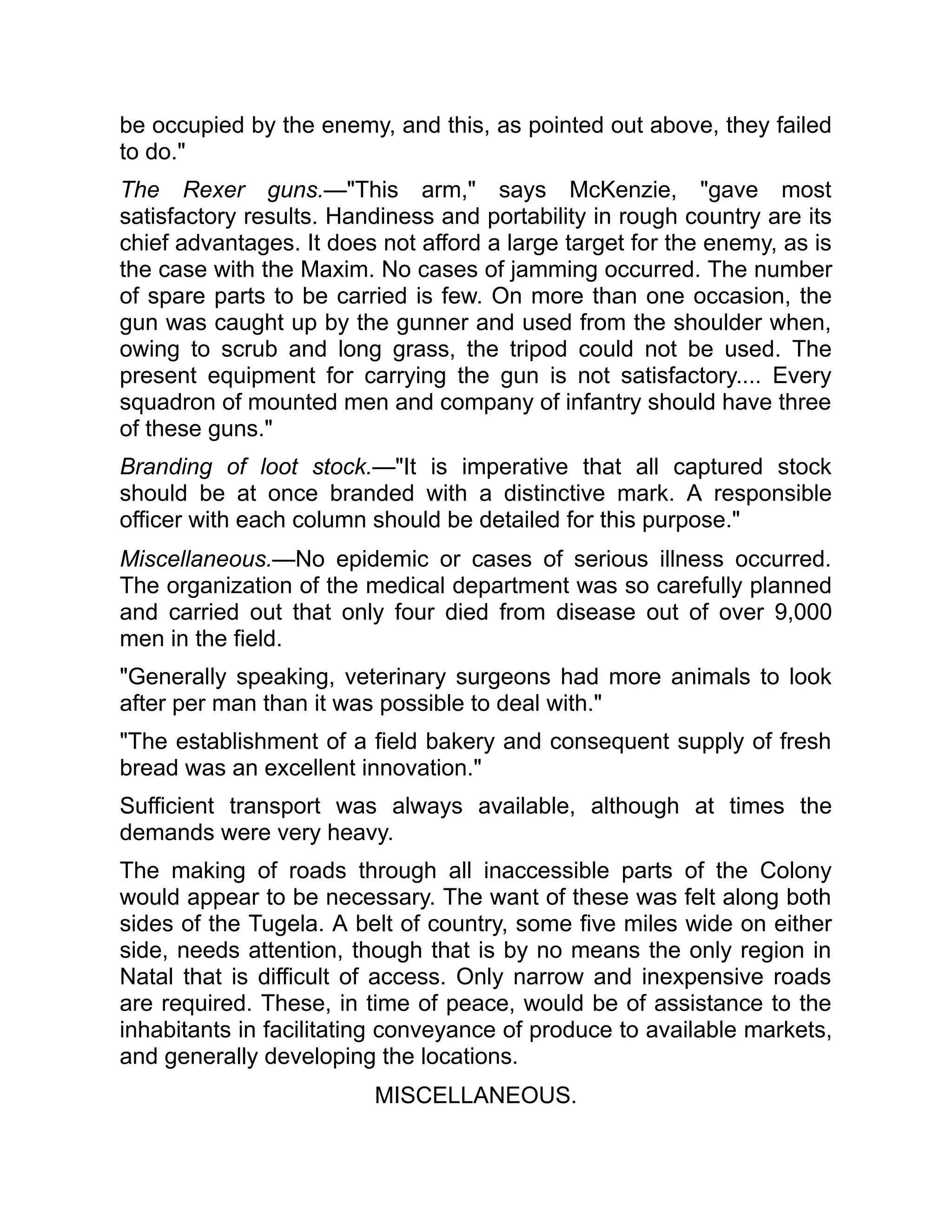 be occupied by the enemy, and this, as pointed out above, they failed
to do."
The Rexer guns.—"This arm," says McKenzie, "gave most
satisfactory results. Handiness and portability in rough country are its
chief advantages. It does not afford a large target for the enemy, as is
the case with the Maxim. No cases of jamming occurred. The number
of spare parts to be carried is few. On more than one occasion, the
gun was caught up by the gunner and used from the shoulder when,
owing to scrub and long grass, the tripod could not be used. The
present equipment for carrying the gun is not satisfactory.... Every
squadron of mounted men and company of infantry should have three
of these guns."
Branding of loot stock.—"It is imperative that all captured stock
should be at once branded with a distinctive mark. A responsible
officer with each column should be detailed for this purpose."
Miscellaneous.—No epidemic or cases of serious illness occurred.
The organization of the medical department was so carefully planned
and carried out that only four died from disease out of over 9,000
men in the field.
"Generally speaking, veterinary surgeons had more animals to look
after per man than it was possible to deal with."
"The establishment of a field bakery and consequent supply of fresh
bread was an excellent innovation."
Sufficient transport was always available, although at times the
demands were very heavy.
The making of roads through all inaccessible parts of the Colony
would appear to be necessary. The want of these was felt along both
sides of the Tugela. A belt of country, some five miles wide on either
side, needs attention, though that is by no means the only region in
Natal that is difficult of access. Only narrow and inexpensive roads
are required. These, in time of peace, would be of assistance to the
inhabitants in facilitating conveyance of produce to available markets,
and generally developing the locations.
MISCELLANEOUS.
 