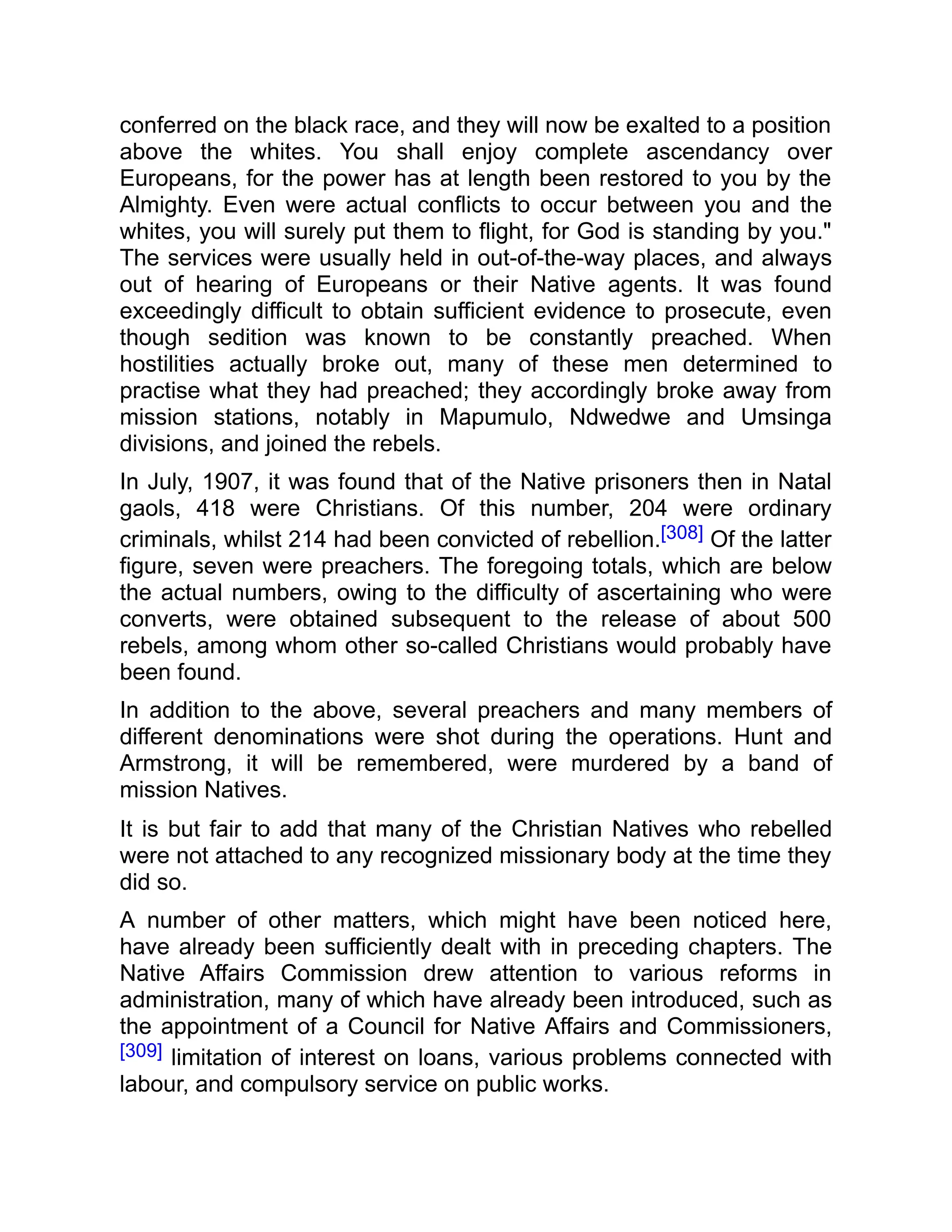 conferred on the black race, and they will now be exalted to a position
above the whites. You shall enjoy complete ascendancy over
Europeans, for the power has at length been restored to you by the
Almighty. Even were actual conflicts to occur between you and the
whites, you will surely put them to flight, for God is standing by you."
The services were usually held in out-of-the-way places, and always
out of hearing of Europeans or their Native agents. It was found
exceedingly difficult to obtain sufficient evidence to prosecute, even
though sedition was known to be constantly preached. When
hostilities actually broke out, many of these men determined to
practise what they had preached; they accordingly broke away from
mission stations, notably in Mapumulo, Ndwedwe and Umsinga
divisions, and joined the rebels.
In July, 1907, it was found that of the Native prisoners then in Natal
gaols, 418 were Christians. Of this number, 204 were ordinary
criminals, whilst 214 had been convicted of rebellion.[308] Of the latter
figure, seven were preachers. The foregoing totals, which are below
the actual numbers, owing to the difficulty of ascertaining who were
converts, were obtained subsequent to the release of about 500
rebels, among whom other so-called Christians would probably have
been found.
In addition to the above, several preachers and many members of
different denominations were shot during the operations. Hunt and
Armstrong, it will be remembered, were murdered by a band of
mission Natives.
It is but fair to add that many of the Christian Natives who rebelled
were not attached to any recognized missionary body at the time they
did so.
A number of other matters, which might have been noticed here,
have already been sufficiently dealt with in preceding chapters. The
Native Affairs Commission drew attention to various reforms in
administration, many of which have already been introduced, such as
the appointment of a Council for Native Affairs and Commissioners,
[309] limitation of interest on loans, various problems connected with
labour, and compulsory service on public works.
 