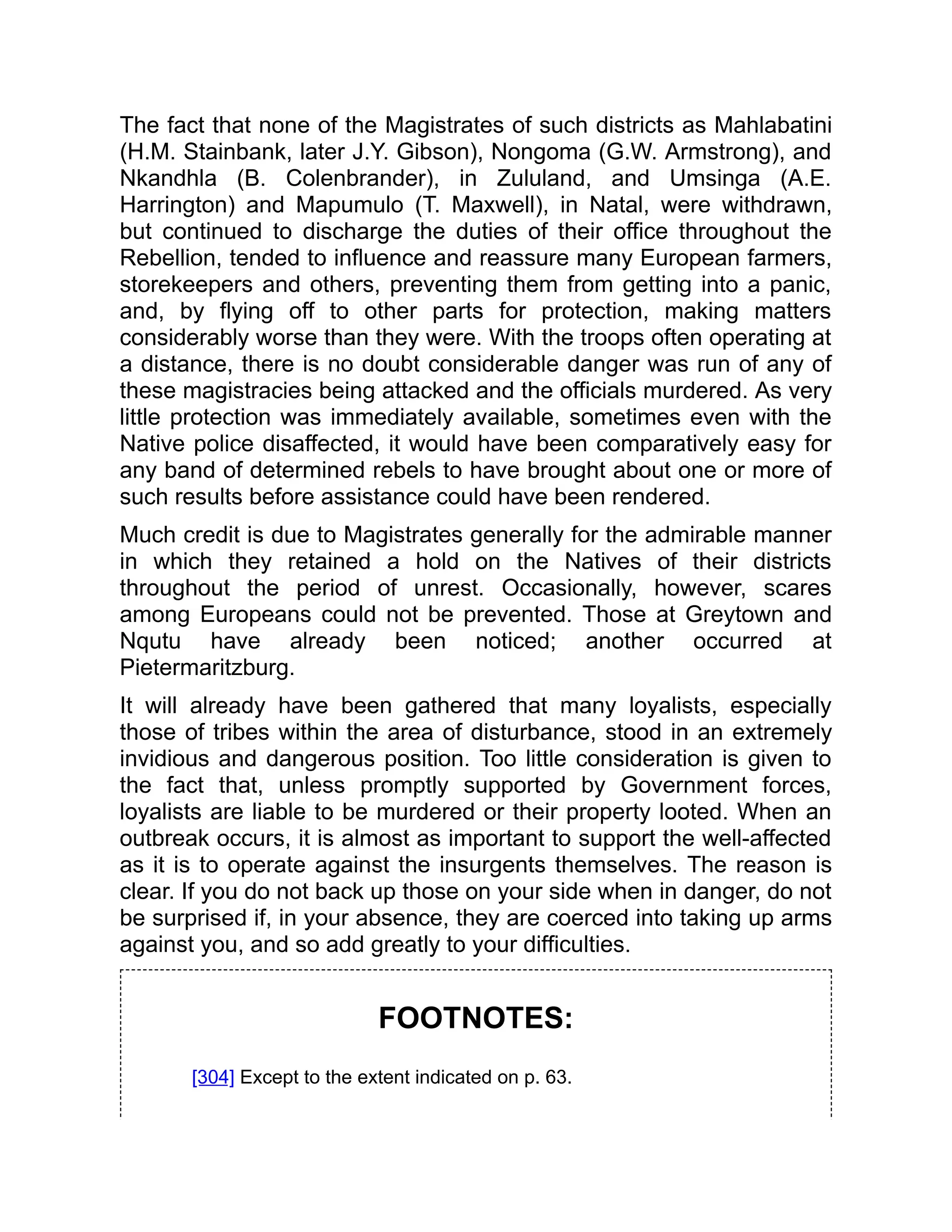 The fact that none of the Magistrates of such districts as Mahlabatini
(H.M. Stainbank, later J.Y. Gibson), Nongoma (G.W. Armstrong), and
Nkandhla (B. Colenbrander), in Zululand, and Umsinga (A.E.
Harrington) and Mapumulo (T. Maxwell), in Natal, were withdrawn,
but continued to discharge the duties of their office throughout the
Rebellion, tended to influence and reassure many European farmers,
storekeepers and others, preventing them from getting into a panic,
and, by flying off to other parts for protection, making matters
considerably worse than they were. With the troops often operating at
a distance, there is no doubt considerable danger was run of any of
these magistracies being attacked and the officials murdered. As very
little protection was immediately available, sometimes even with the
Native police disaffected, it would have been comparatively easy for
any band of determined rebels to have brought about one or more of
such results before assistance could have been rendered.
Much credit is due to Magistrates generally for the admirable manner
in which they retained a hold on the Natives of their districts
throughout the period of unrest. Occasionally, however, scares
among Europeans could not be prevented. Those at Greytown and
Nqutu have already been noticed; another occurred at
Pietermaritzburg.
It will already have been gathered that many loyalists, especially
those of tribes within the area of disturbance, stood in an extremely
invidious and dangerous position. Too little consideration is given to
the fact that, unless promptly supported by Government forces,
loyalists are liable to be murdered or their property looted. When an
outbreak occurs, it is almost as important to support the well-affected
as it is to operate against the insurgents themselves. The reason is
clear. If you do not back up those on your side when in danger, do not
be surprised if, in your absence, they are coerced into taking up arms
against you, and so add greatly to your difficulties.
FOOTNOTES:
[304] Except to the extent indicated on p. 63.
 