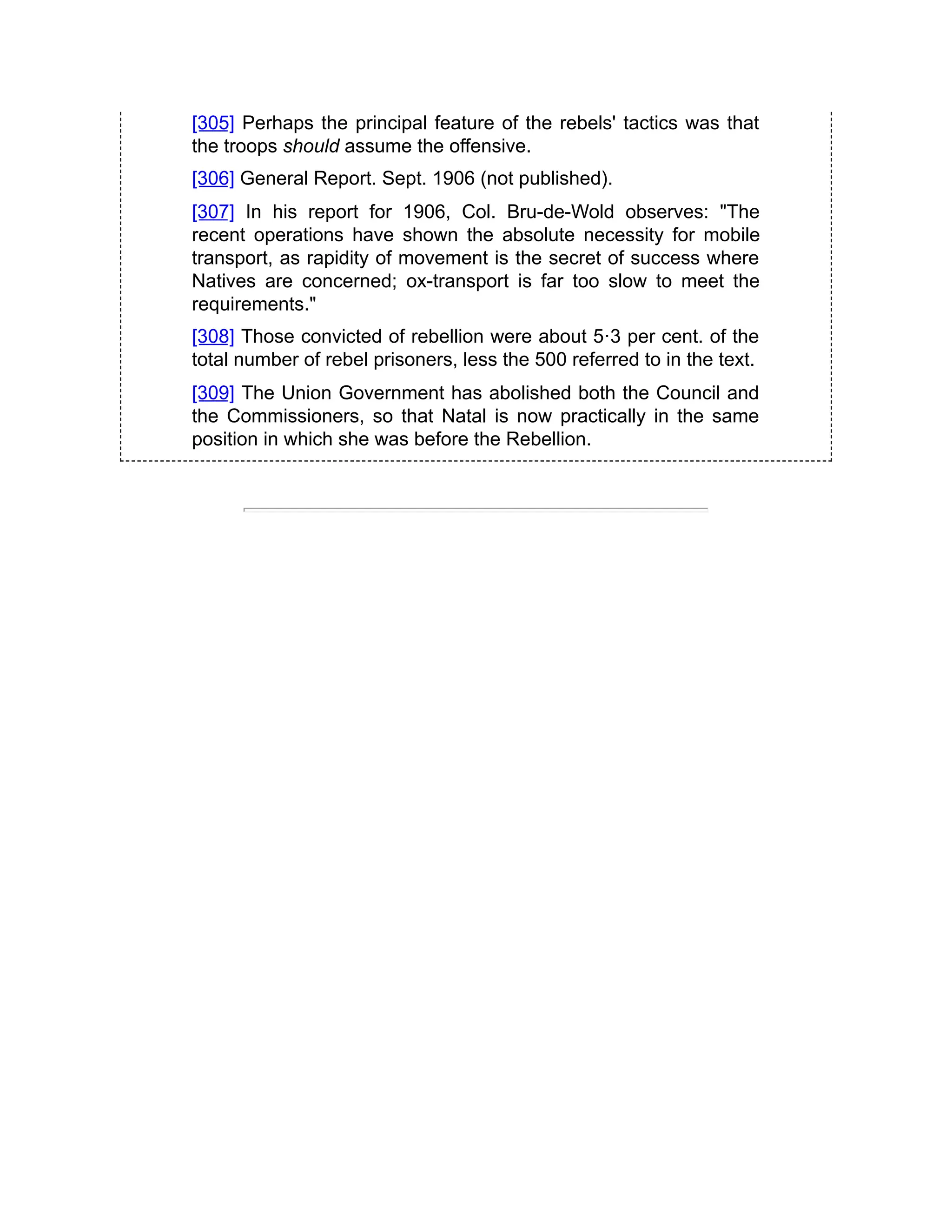 [305] Perhaps the principal feature of the rebels' tactics was that
the troops should assume the offensive.
[306] General Report. Sept. 1906 (not published).
[307] In his report for 1906, Col. Bru-de-Wold observes: "The
recent operations have shown the absolute necessity for mobile
transport, as rapidity of movement is the secret of success where
Natives are concerned; ox-transport is far too slow to meet the
requirements."
[308] Those convicted of rebellion were about 5·3 per cent. of the
total number of rebel prisoners, less the 500 referred to in the text.
[309] The Union Government has abolished both the Council and
the Commissioners, so that Natal is now practically in the same
position in which she was before the Rebellion.
 