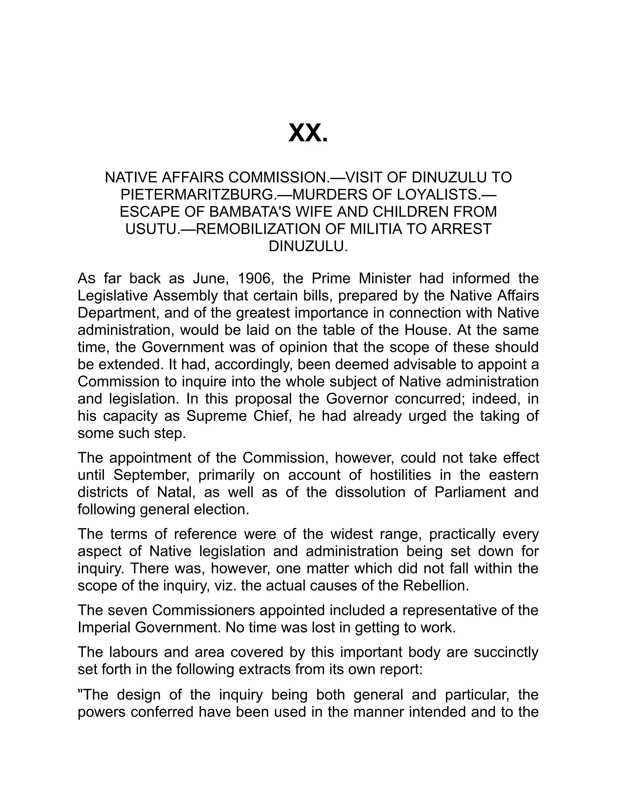 XX.
NATIVE AFFAIRS COMMISSION.—VISIT OF DINUZULU TO
PIETERMARITZBURG.—MURDERS OF LOYALISTS.—
ESCAPE OF BAMBATA'S WIFE AND CHILDREN FROM
USUTU.—REMOBILIZATION OF MILITIA TO ARREST
DINUZULU.
As far back as June, 1906, the Prime Minister had informed the
Legislative Assembly that certain bills, prepared by the Native Affairs
Department, and of the greatest importance in connection with Native
administration, would be laid on the table of the House. At the same
time, the Government was of opinion that the scope of these should
be extended. It had, accordingly, been deemed advisable to appoint a
Commission to inquire into the whole subject of Native administration
and legislation. In this proposal the Governor concurred; indeed, in
his capacity as Supreme Chief, he had already urged the taking of
some such step.
The appointment of the Commission, however, could not take effect
until September, primarily on account of hostilities in the eastern
districts of Natal, as well as of the dissolution of Parliament and
following general election.
The terms of reference were of the widest range, practically every
aspect of Native legislation and administration being set down for
inquiry. There was, however, one matter which did not fall within the
scope of the inquiry, viz. the actual causes of the Rebellion.
The seven Commissioners appointed included a representative of the
Imperial Government. No time was lost in getting to work.
The labours and area covered by this important body are succinctly
set forth in the following extracts from its own report:
"The design of the inquiry being both general and particular, the
powers conferred have been used in the manner intended and to the
 