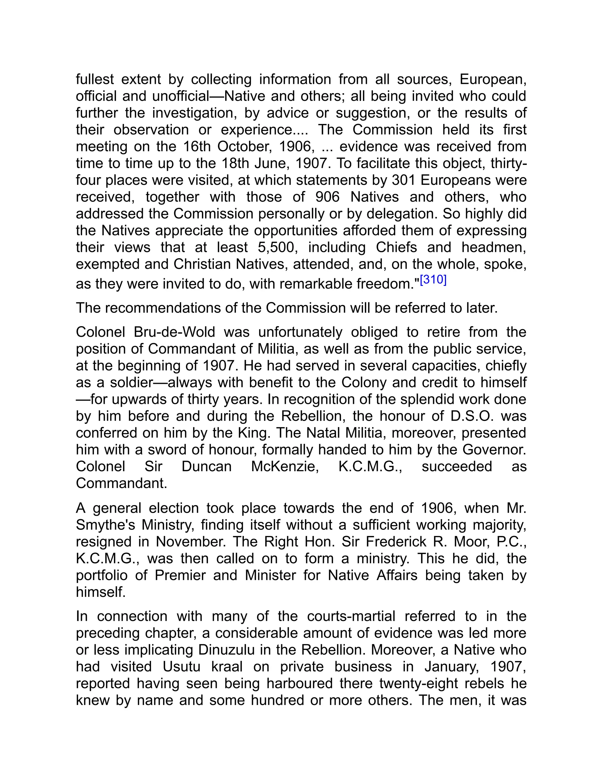 fullest extent by collecting information from all sources, European,
official and unofficial—Native and others; all being invited who could
further the investigation, by advice or suggestion, or the results of
their observation or experience.... The Commission held its first
meeting on the 16th October, 1906, ... evidence was received from
time to time up to the 18th June, 1907. To facilitate this object, thirty-
four places were visited, at which statements by 301 Europeans were
received, together with those of 906 Natives and others, who
addressed the Commission personally or by delegation. So highly did
the Natives appreciate the opportunities afforded them of expressing
their views that at least 5,500, including Chiefs and headmen,
exempted and Christian Natives, attended, and, on the whole, spoke,
as they were invited to do, with remarkable freedom."[310]
The recommendations of the Commission will be referred to later.
Colonel Bru-de-Wold was unfortunately obliged to retire from the
position of Commandant of Militia, as well as from the public service,
at the beginning of 1907. He had served in several capacities, chiefly
as a soldier—always with benefit to the Colony and credit to himself
—for upwards of thirty years. In recognition of the splendid work done
by him before and during the Rebellion, the honour of D.S.O. was
conferred on him by the King. The Natal Militia, moreover, presented
him with a sword of honour, formally handed to him by the Governor.
Colonel Sir Duncan McKenzie, K.C.M.G., succeeded as
Commandant.
A general election took place towards the end of 1906, when Mr.
Smythe's Ministry, finding itself without a sufficient working majority,
resigned in November. The Right Hon. Sir Frederick R. Moor, P.C.,
K.C.M.G., was then called on to form a ministry. This he did, the
portfolio of Premier and Minister for Native Affairs being taken by
himself.
In connection with many of the courts-martial referred to in the
preceding chapter, a considerable amount of evidence was led more
or less implicating Dinuzulu in the Rebellion. Moreover, a Native who
had visited Usutu kraal on private business in January, 1907,
reported having seen being harboured there twenty-eight rebels he
knew by name and some hundred or more others. The men, it was
 