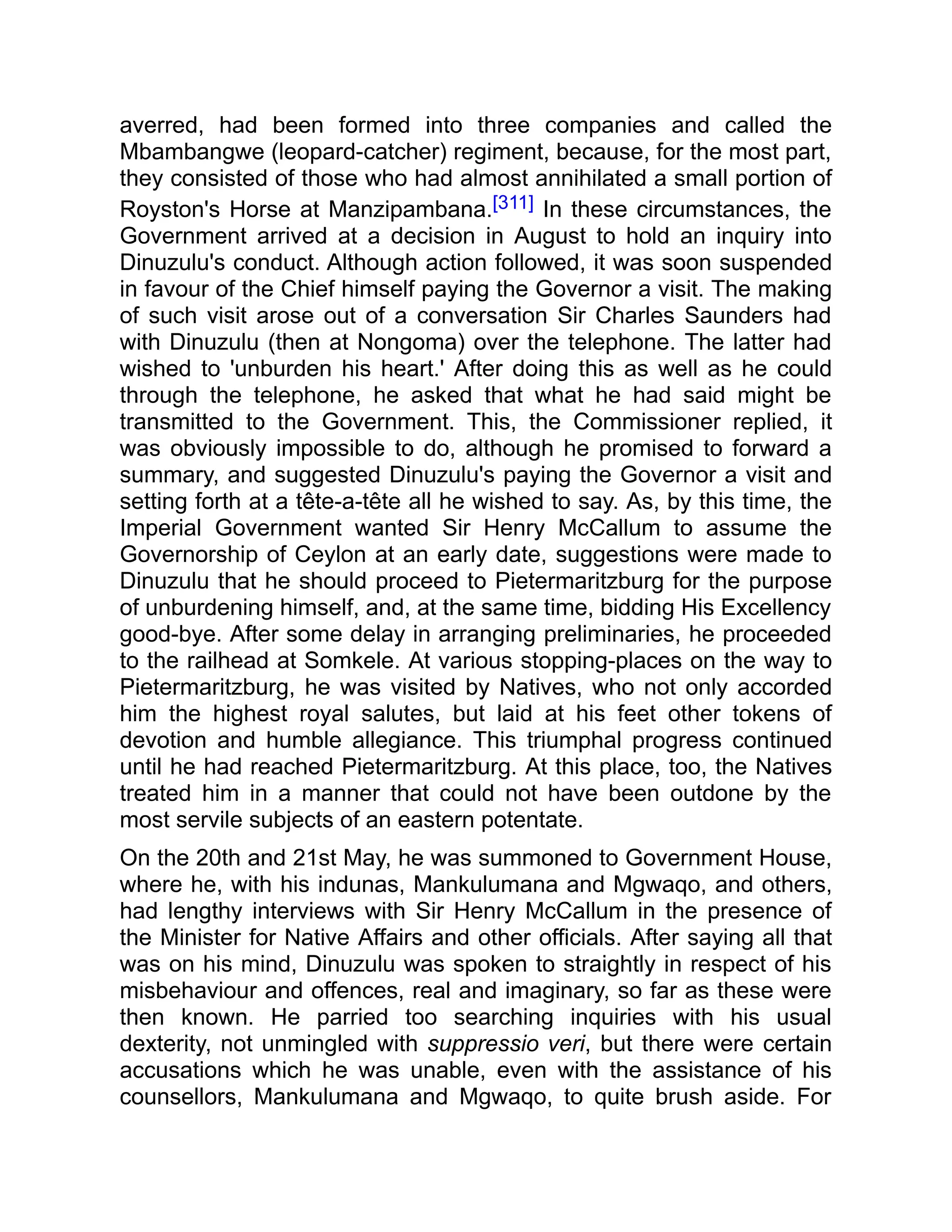 averred, had been formed into three companies and called the
Mbambangwe (leopard-catcher) regiment, because, for the most part,
they consisted of those who had almost annihilated a small portion of
Royston's Horse at Manzipambana.[311] In these circumstances, the
Government arrived at a decision in August to hold an inquiry into
Dinuzulu's conduct. Although action followed, it was soon suspended
in favour of the Chief himself paying the Governor a visit. The making
of such visit arose out of a conversation Sir Charles Saunders had
with Dinuzulu (then at Nongoma) over the telephone. The latter had
wished to 'unburden his heart.' After doing this as well as he could
through the telephone, he asked that what he had said might be
transmitted to the Government. This, the Commissioner replied, it
was obviously impossible to do, although he promised to forward a
summary, and suggested Dinuzulu's paying the Governor a visit and
setting forth at a tête-a-tête all he wished to say. As, by this time, the
Imperial Government wanted Sir Henry McCallum to assume the
Governorship of Ceylon at an early date, suggestions were made to
Dinuzulu that he should proceed to Pietermaritzburg for the purpose
of unburdening himself, and, at the same time, bidding His Excellency
good-bye. After some delay in arranging preliminaries, he proceeded
to the railhead at Somkele. At various stopping-places on the way to
Pietermaritzburg, he was visited by Natives, who not only accorded
him the highest royal salutes, but laid at his feet other tokens of
devotion and humble allegiance. This triumphal progress continued
until he had reached Pietermaritzburg. At this place, too, the Natives
treated him in a manner that could not have been outdone by the
most servile subjects of an eastern potentate.
On the 20th and 21st May, he was summoned to Government House,
where he, with his indunas, Mankulumana and Mgwaqo, and others,
had lengthy interviews with Sir Henry McCallum in the presence of
the Minister for Native Affairs and other officials. After saying all that
was on his mind, Dinuzulu was spoken to straightly in respect of his
misbehaviour and offences, real and imaginary, so far as these were
then known. He parried too searching inquiries with his usual
dexterity, not unmingled with suppressio veri, but there were certain
accusations which he was unable, even with the assistance of his
counsellors, Mankulumana and Mgwaqo, to quite brush aside. For
 