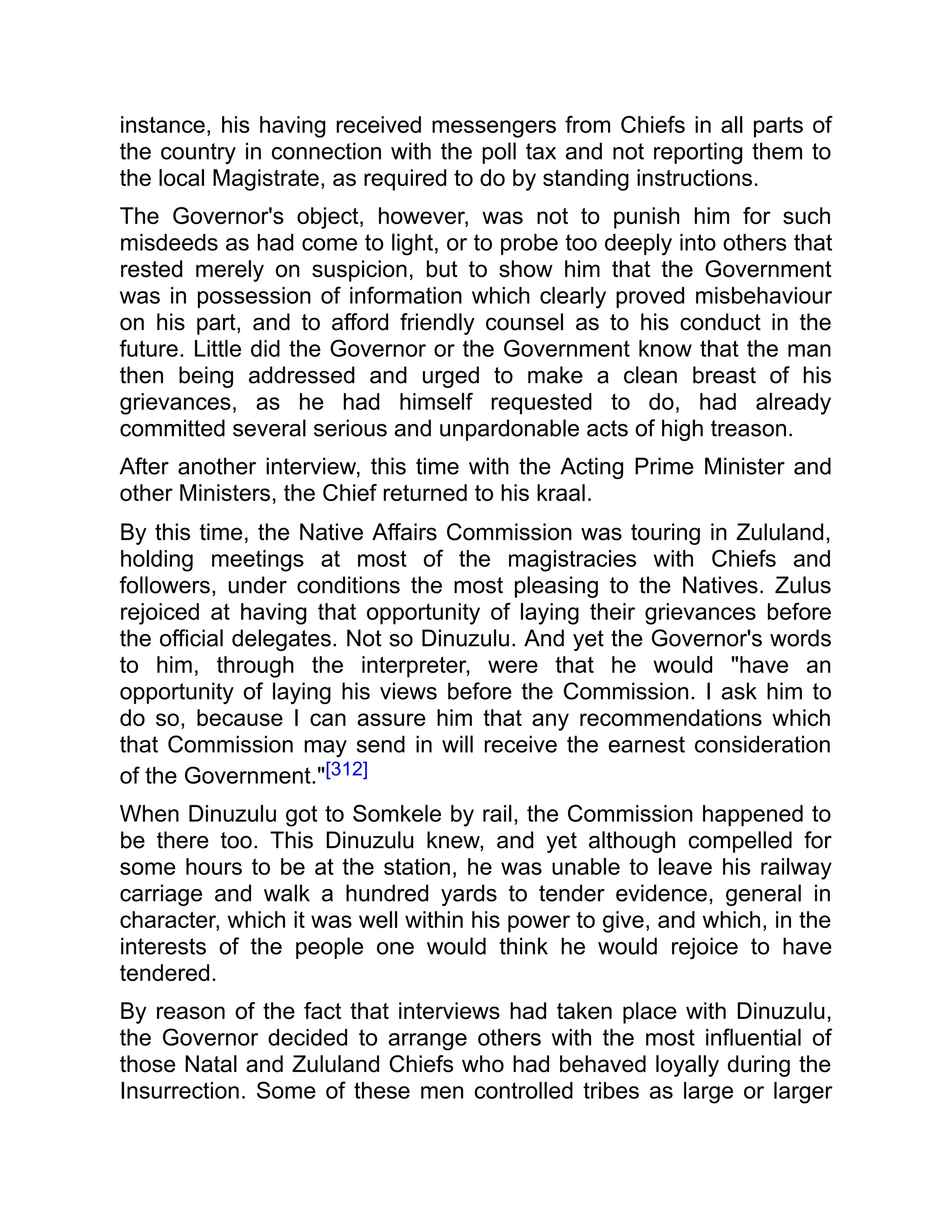 instance, his having received messengers from Chiefs in all parts of
the country in connection with the poll tax and not reporting them to
the local Magistrate, as required to do by standing instructions.
The Governor's object, however, was not to punish him for such
misdeeds as had come to light, or to probe too deeply into others that
rested merely on suspicion, but to show him that the Government
was in possession of information which clearly proved misbehaviour
on his part, and to afford friendly counsel as to his conduct in the
future. Little did the Governor or the Government know that the man
then being addressed and urged to make a clean breast of his
grievances, as he had himself requested to do, had already
committed several serious and unpardonable acts of high treason.
After another interview, this time with the Acting Prime Minister and
other Ministers, the Chief returned to his kraal.
By this time, the Native Affairs Commission was touring in Zululand,
holding meetings at most of the magistracies with Chiefs and
followers, under conditions the most pleasing to the Natives. Zulus
rejoiced at having that opportunity of laying their grievances before
the official delegates. Not so Dinuzulu. And yet the Governor's words
to him, through the interpreter, were that he would "have an
opportunity of laying his views before the Commission. I ask him to
do so, because I can assure him that any recommendations which
that Commission may send in will receive the earnest consideration
of the Government."[312]
When Dinuzulu got to Somkele by rail, the Commission happened to
be there too. This Dinuzulu knew, and yet although compelled for
some hours to be at the station, he was unable to leave his railway
carriage and walk a hundred yards to tender evidence, general in
character, which it was well within his power to give, and which, in the
interests of the people one would think he would rejoice to have
tendered.
By reason of the fact that interviews had taken place with Dinuzulu,
the Governor decided to arrange others with the most influential of
those Natal and Zululand Chiefs who had behaved loyally during the
Insurrection. Some of these men controlled tribes as large or larger
 