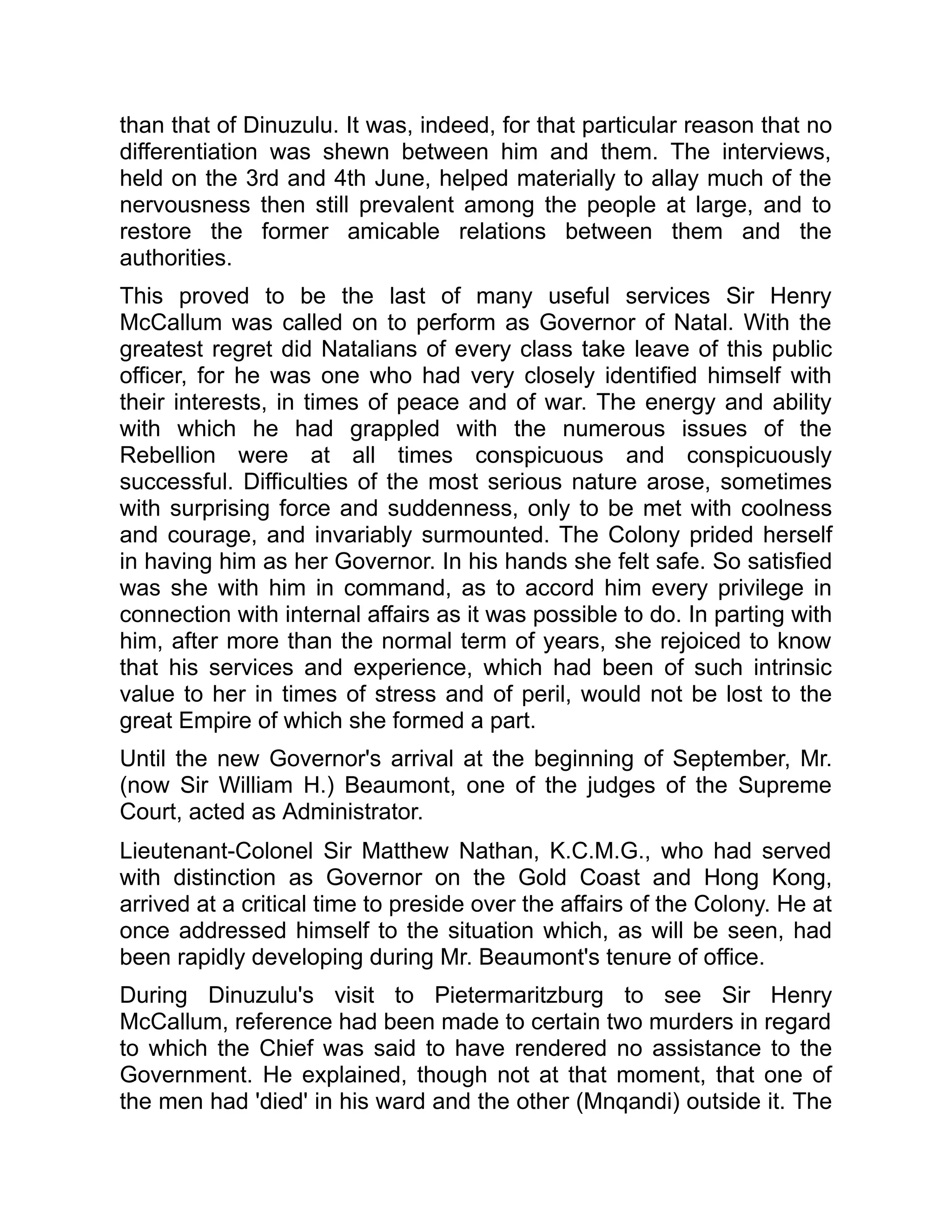 than that of Dinuzulu. It was, indeed, for that particular reason that no
differentiation was shewn between him and them. The interviews,
held on the 3rd and 4th June, helped materially to allay much of the
nervousness then still prevalent among the people at large, and to
restore the former amicable relations between them and the
authorities.
This proved to be the last of many useful services Sir Henry
McCallum was called on to perform as Governor of Natal. With the
greatest regret did Natalians of every class take leave of this public
officer, for he was one who had very closely identified himself with
their interests, in times of peace and of war. The energy and ability
with which he had grappled with the numerous issues of the
Rebellion were at all times conspicuous and conspicuously
successful. Difficulties of the most serious nature arose, sometimes
with surprising force and suddenness, only to be met with coolness
and courage, and invariably surmounted. The Colony prided herself
in having him as her Governor. In his hands she felt safe. So satisfied
was she with him in command, as to accord him every privilege in
connection with internal affairs as it was possible to do. In parting with
him, after more than the normal term of years, she rejoiced to know
that his services and experience, which had been of such intrinsic
value to her in times of stress and of peril, would not be lost to the
great Empire of which she formed a part.
Until the new Governor's arrival at the beginning of September, Mr.
(now Sir William H.) Beaumont, one of the judges of the Supreme
Court, acted as Administrator.
Lieutenant-Colonel Sir Matthew Nathan, K.C.M.G., who had served
with distinction as Governor on the Gold Coast and Hong Kong,
arrived at a critical time to preside over the affairs of the Colony. He at
once addressed himself to the situation which, as will be seen, had
been rapidly developing during Mr. Beaumont's tenure of office.
During Dinuzulu's visit to Pietermaritzburg to see Sir Henry
McCallum, reference had been made to certain two murders in regard
to which the Chief was said to have rendered no assistance to the
Government. He explained, though not at that moment, that one of
the men had 'died' in his ward and the other (Mnqandi) outside it. The
 