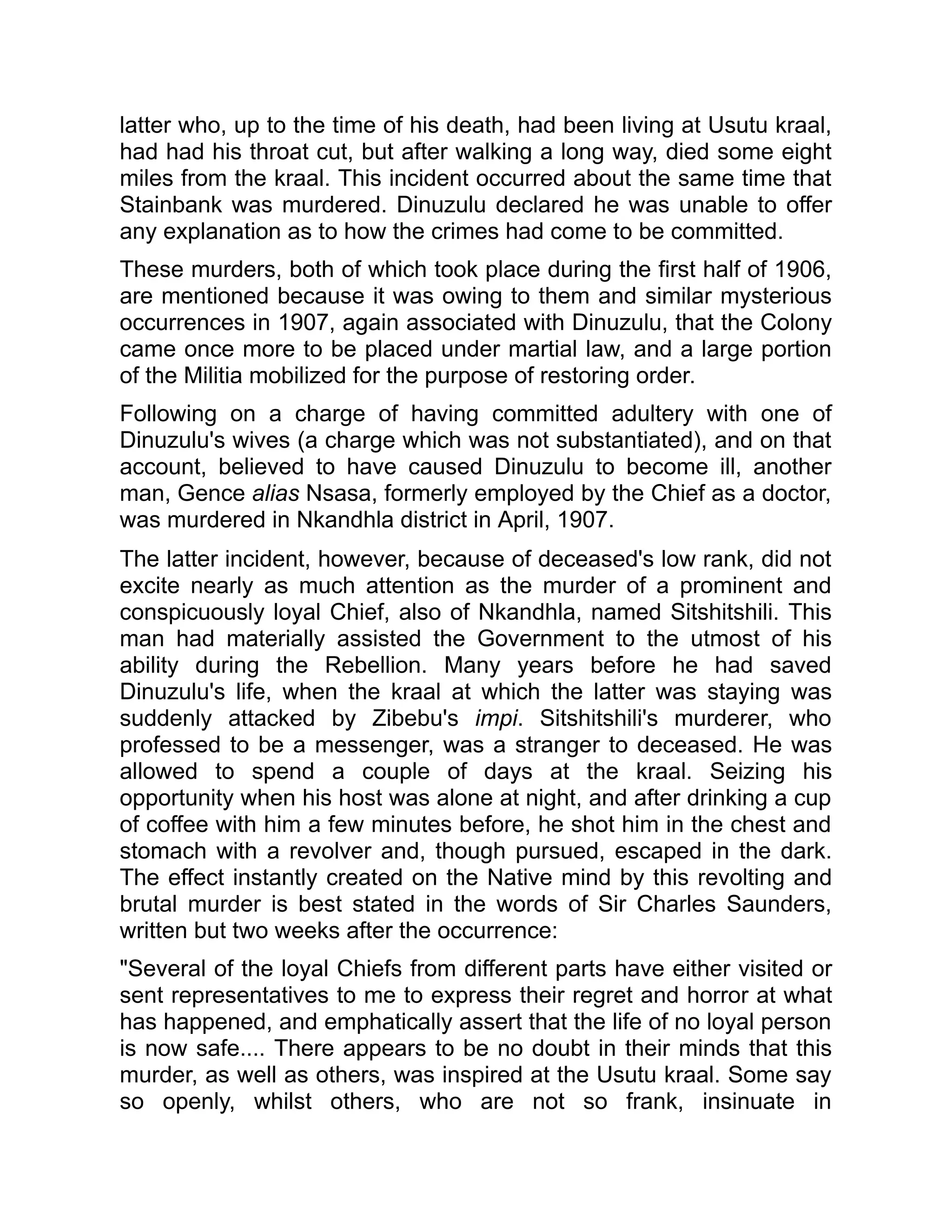 latter who, up to the time of his death, had been living at Usutu kraal,
had had his throat cut, but after walking a long way, died some eight
miles from the kraal. This incident occurred about the same time that
Stainbank was murdered. Dinuzulu declared he was unable to offer
any explanation as to how the crimes had come to be committed.
These murders, both of which took place during the first half of 1906,
are mentioned because it was owing to them and similar mysterious
occurrences in 1907, again associated with Dinuzulu, that the Colony
came once more to be placed under martial law, and a large portion
of the Militia mobilized for the purpose of restoring order.
Following on a charge of having committed adultery with one of
Dinuzulu's wives (a charge which was not substantiated), and on that
account, believed to have caused Dinuzulu to become ill, another
man, Gence alias Nsasa, formerly employed by the Chief as a doctor,
was murdered in Nkandhla district in April, 1907.
The latter incident, however, because of deceased's low rank, did not
excite nearly as much attention as the murder of a prominent and
conspicuously loyal Chief, also of Nkandhla, named Sitshitshili. This
man had materially assisted the Government to the utmost of his
ability during the Rebellion. Many years before he had saved
Dinuzulu's life, when the kraal at which the latter was staying was
suddenly attacked by Zibebu's impi. Sitshitshili's murderer, who
professed to be a messenger, was a stranger to deceased. He was
allowed to spend a couple of days at the kraal. Seizing his
opportunity when his host was alone at night, and after drinking a cup
of coffee with him a few minutes before, he shot him in the chest and
stomach with a revolver and, though pursued, escaped in the dark.
The effect instantly created on the Native mind by this revolting and
brutal murder is best stated in the words of Sir Charles Saunders,
written but two weeks after the occurrence:
"Several of the loyal Chiefs from different parts have either visited or
sent representatives to me to express their regret and horror at what
has happened, and emphatically assert that the life of no loyal person
is now safe.... There appears to be no doubt in their minds that this
murder, as well as others, was inspired at the Usutu kraal. Some say
so openly, whilst others, who are not so frank, insinuate in
 