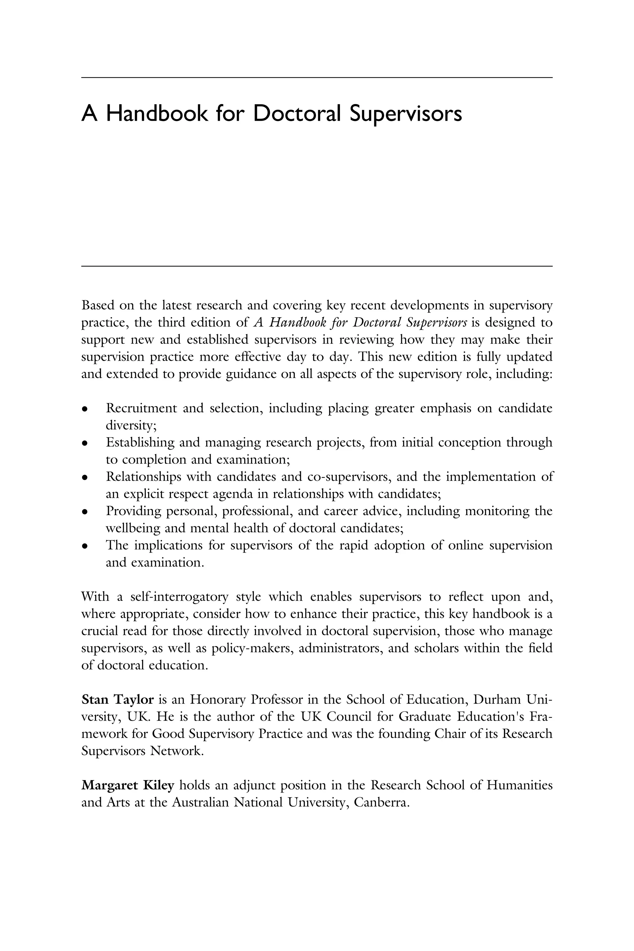 A Handbook for Doctoral Supervisors
Based on the latest research and covering key recent developments in supervisory
practice, the third edition of A Handbook for Doctoral Supervisors is designed to
support new and established supervisors in reviewing how they may make their
supervision practice more effective day to day. This new edition is fully updated
and extended to provide guidance on all aspects of the supervisory role, including:
� Recruitment and selection, including placing greater emphasis on candidate
diversity;
� Establishing and managing research projects, from initial conception through
to completion and examination;
� Relationships with candidates and co-supervisors, and the implementation of
an explicit respect agenda in relationships with candidates;
� Providing personal, professional, and career advice, including monitoring the
wellbeing and mental health of doctoral candidates;
� The implications for supervisors of the rapid adoption of online supervision
and examination.
With a self-interrogatory style which enables supervisors to reﬂect upon and,
where appropriate, consider how to enhance their practice, this key handbook is a
crucial read for those directly involved in doctoral supervision, those who manage
supervisors, as well as policy-makers, administrators, and scholars within the ﬁeld
of doctoral education.
Stan Taylor is an Honorary Professor in the School of Education, Durham Uni­
versity, UK. He is the author of the UK Council for Graduate Education's Fra­
mework for Good Supervisory Practice and was the founding Chair of its Research
Supervisors Network.
Margaret Kiley holds an adjunct position in the Research School of Humanities
and Arts at the Australian National University, Canberra.
 
