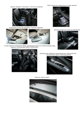 Место напольного хранения во 2-м ряду сидений
Сиденье переднего пассажира, с местом для хранения

Потолочная консоль для хранения с салонным зеркалом
Детский встроенный стульчик Child Booster

2-й ряд сидений складывается 40/60, регулировка сиденья по наклону/вперед/назад,
сиденье с системой EASY ENTRY SYSTEM SEAT

Электрические передние стеклоподъемники с функцией Auto
Электрические задние стеклоподъемники

Рейлинги черного цвета

 