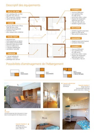 2 à 4 couchages 5 à 7 couchages 5 à 7 couchages
+ salle de bain2 à 4 couchages 5 à 7 couchages 5 à 7 couchages
+ salle de bain
2 à 4 couchages 5 à 7 couchages 5 à 7 couchages
+ salle de bain
•	 échelle et garde-corps bois
•	 palier en OSB vernis
•	 filet confort mailles fines
•	 étagères bois toute hauteur
•	 compteur électrique
•	 murs en OSB peint
•	 sol + plinthes XXL
en OSB vernis
•	 porte bois vitrée + store
•	 espace de rangement
optimisé sous le lit
•	 1 lit de 200 x 160 cm
•	 plaques éléctriques 2 feux,
frigo 96 litres, évier
placards de rangement
•	 cumulus 150 L
•	 plan vasque avec crédence
•	 structure bois
•	 tente spacieuse en bâche
•	 paroi bâche escamotable
•	 plancher OSB vernis isolé
•	 murs en OSB vernis
•	 2 lampes balladeuses
•	 ventillation naturelle
•	 1 lampe balladeuse
intérieur / extérieur
•	 platelage bois rainuré
•	 murs en OSB peint
•	 sol + plinthes XXL
en OSB vernis
•	 porte bois vitrée + store
•	 espace de rangement
optimisé sous le lit
•	 3 lits de 190 x 80 cm
•	 échelle et garde-corps
Possibilités d’aménagement de l’hébergement
2 à 4
couchages
5 à 7
couchages
5 à 7
couchages
+ salle de bain
•	 sol + plinthes XXL en PVC
•	 douche 100 x 80 cm
•	 WC suspendu, meuble + vasque
•	 sèche serviette 500 W
Terrasse
intimité préservée de la terrasse en creux
dans le prolongement de l’espace de vie
Capsule chambre A
design épuré et
couchage généreux
(200 x 200 cm)
Capsule salle-de-bain
spacieuse et
lumineuse
Capsule chambre C
design épuré et
fonctionnalité optimisée
garde-corps bois / abat-jour
Descriptif des équipements
chambre C
mezzanine
rangement
chambre A
cuisine
foyer tente
terrasse
SALLE-DE-BAIN
 