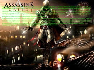 • Игра продолжается вскоре после событий Assassin's Creed, где, в 2012 году, Дезмонду Майлсу — пленнику «Абстерго Индастриз», которого используют для 
дешифрования его генетической памяти о его предке-ассасине Альтаире в машине «Анимус», — грозит смертельная опасность. «Абстерго», современный 
эквивалент рыцарей-тамплиеров, использовали Дезмонда, чтобы определить местонахождение мощного артефакта, именуемого «Частицей Эдема», или 
«Яблоком». После погружения в «Анимус» действие игры начинает разворачиваться в Италии, в Эпоху Возрождения, конец XV века. Главным героем игры 
становится семнадцатилетний юноша по имени Эцио. Отца Эцио, Джованни Аудиторе, предал его лучший друг Уберто Альберти, и в результате обвинения, 
отец и братья Эцио были повешены. Для Эцио потеря семьи была сильной душевной травмой. Он убивает предателя своей семьи и скрывается вместе с 
матерью и сестрой у своего дяди Марио на вилле Аудиторе в Монтериджони. 
• Позже Эцио узнает, что его семью предала семья Пацци, и он решает поквитаться с ней. Сперва он убивает младшего из этой семьи, Вьери Пацци, потом его 
отца, Франческо Пацци, а затем старшего из семьи предателей — Якопо Пацци — и его помощников. Из собрания тамплиеров, в котором непосредственно 
участвовал Якопо, Эцио узнаёт, что следующие действия тамплиеров будут в Венеции. Действие прерывается и переносится в настоящее время. В ходе 
интермедии Люси проверяет навыки Дезмонда. Во сне у Дезмонда возникают галлюцинации, и он видит события из жизни Альтаира, главного 
героя предыдущей части. На следующий день Дезмонд вновь погружается в воспоминания Эцио. 
 