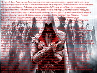 40-летний Эцио Аудиторе да Фиренце поднялся на вершины иерархии ордена после окончания 
событий игры Assassin's Creed II. Отомстив убийцам отца и братьев, он покинул Рим и наслаждается 
жизнью на своей вилле. Действие игры начинается в 1499 году, когда Эцио после разговора с 
Минервой бежит из Рима вместе со своим дядей Марио Аудиторе. Затем тосканский город, где 
находилась вилла Аудиторе — Монтериджони (итал. Monteriggioni) осаждена огромной армией 
Папской области, усиленной французскими отрядами. Осаду проводит сын Родриго — Чезаре 
Борджиа. Пушки Борджиа разрушают город, а Чезаре на глазах у Эцио убивает дядю 
Марио. Проведя уцелевших жителей Монтериджиони по катакомбам, Эцио решает отомстить 
Чезаре и отправляется в Рим. По дороге Эцио теряет сознание, так как во время боя ему 
прострелили плечо. 
Действие игры переносится в 1500 год, где Эцио вынужден организовать и начать развивать 
«подполье» (в которое входят Римские воры, наемники, куртизанки, а далее и рекруты-ассасины), 
когда начинает возрождаться орден, лидером которого формально был Николло Макиавелли, 
который после передаёт титул Эцио. На протяжении игры Эцио пытается найти убийц своих 
родственников и отомстить им, а также вернуть Риму былой мир, порядок и процветание. 
В будущем Дезмонд, Люси, Шон и Ребекка прибывают в Монтериджони. Они устраивают укрытие в 
Святилище под виллой Аудиторе, чтобы тамплиеры не смогли обнаружить их, и продолжают поиски 
Яблока Эдема, чтобы остановить надвигающуюся катастрофу. 
Сам же Эцио при помощи Бартоломео, Ла Вольпе и Клаудии узнаёт что Яблоко Эдема было 
передано на изучение учёному, Катерина Сфорца будет в замке Сант-Анджело на следующей 
неделе, а Чезаре в замке с Папой. Кроме того, Ла Вольпе сообщает, что Макиавелли — предатель и 
даже показывает его встречу с солдатами Борджиа. Но, доверяя Макиавелли, Эцио просит Ла 
Вольпе не делать поспешных выводов. После Эцио проникает в замок и спасает Катерину, но не 
успевает добраться до Чезаре. Наконец, Эцио решает воссоздать Братство Ассасинов. Тем же 
вечером с Эцио встречается Леонардо Да Винчи, после чего Леонардо заново создает утерянное 
вооружение Эцио. Оказалось, что ученым, которому передали яблоко, был сам Леонардо, но 
Родриго забрал его. Да Винчи также сообщает обо всех планах и его постройках для армии Чезаре, 
которые Эцио придется уничтожить. 
 