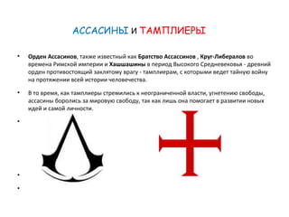 АССАСИНЫ И ТАМПЛИЕРЫ 
• Орден Ассасинов, также известный как Братство Ассассинов , Круг-Либералов во 
времена Римской империи и Хашшашины в период Высокого Средневековья - древний 
орден противостоящий заклятому врагу - тамплиерам, с которыми ведет тайную войну 
на протяжении всей истории человечества. 
• В то время, как тамплиеры стремились к неограниченной власти, угнетению свободы, 
ассасины боролись за мировую свободу, так как лишь она помогает в развитии новых 
идей и самой личности. 
• 
• 
• 
 