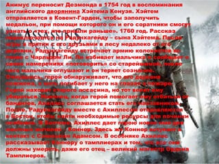 Анимус переносит Дезмонда в 1754 год в воспоминания 
английского дворянина Хэйтема Кенуэя. Хэйтем 
отправляется в Ковент-Гарден, чтобы заполучить 
медальон, при помощи которого он и его соратники смогут 
узнать о «тех, кто пришли раньше». 1760 год. Рассказ 
переключается на Радунхагейду – сына Хэйтема. После 
игры в прятки с его друзьями в лесу недалеко от его 
деревни, Радунхагейду встречает армию колонистов во 
главе с Чарльзом Ли. Ли избивает мальчика и сообщает о 
своих намерениях «поговорить» со старейшиной, после 
чего мальчика оглушают и он теряет сознание. 
Очнувшись, герой обнаруживает, что его деревня 
сожжена, а мать погибает у него на глазах в пожаре. 
Герой находит старого ассасина, но тот велит ему 
убираться. Наконец, когда герой помогает ему отбиться от 
бандитов, Ахиллес соглашается стать его наставником. 
После, Радунхагейду вместе с Ахиллесом отправляются 
в Бостон, чтобы найти необходимые ресурсы для починки 
особняка. В Бостоне, Ахиллес дает герою новое имя для 
местных жителей – Коннор. Здесь же Коннор вступает в 
контакт с Сэмюэлом Адамсом. В особняке Ахиллес 
рассказывает Коннору о тамплиерах и том, что все они 
должны умереть, даже его отец – великий магистр Ордена 
Тамплиеров. 
 