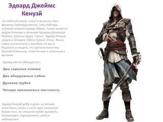 Эдвард Джеймс 
Кенуэй 
Английский капер, пират и ассассин. Сын 
фермера Бернарда Кенуэя, отец Хэйтема, 
который позднее предал Орден. Также является 
дедом Коннора и дальним предком Дезмонда 
Майлса. Капитан судна "Галка". Эдвард Кенуэй 
родился 10 марта 1693 в Суонси. Уэльс. Жил в 
семье англичанина и валийки, но рос в 
бедности и нищете, что сделало мальчика 
безответственным, эгоистичным и склонным к 
выпивке. 
Эдвард умело обращается с: 
Два скрытых клинка 
Две абордажные сабли 
Духовая трубка 
Четыре кремниевых пистолета. 
Эдвард Кенуэй добр в душе, но весьма 
эгоистичен, алчен и часто идет напролом. 
Кроме того, он слишком любит выпивать. 
Безрассуден, харизматичен, умён и 
амбициозен. 
 