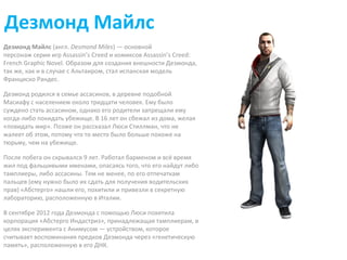 Дезмонд Майлс 
Дезмонд Майлс (англ. Desmond Miles) — основной 
персонаж серии игр Assassin’s Creed и комиксов Assassin’s Creed: 
French Graphic Novel. Образом для создания внешности Дезмонда, 
так же, как и в случае с Альтаиром, стал испанская модель 
Франциско Рандес. 
Дезмонд родился в семье ассасинов, в деревне подобной 
Масиафу с населением около тридцати человек. Ему было 
суждено стать ассасином, однако его родители запрещали ему 
когда-либо покидать убежище. В 16 лет он сбежал из дома, желая 
«повидать мир». Позже он рассказал Люси Стиллман, что не 
жалеет об этом, потому что то место было больше похоже на 
тюрьму, чем на убежище. 
После побега он скрывался 9 лет. Работал барменом и всё время 
жил под фальшивыми именами, опасаясь того, что его найдут либо 
тамплиеры, либо ассасины. Тем не менее, по его отпечаткам 
пальцев (ему нужно было их сдать для получения водительских 
прав) «Абстерго» нашли его, похитили и привезли в секретную 
лабораторию, расположенную в Италии. 
В сентябре 2012 года Дезмонда с помощью Люси похитила 
корпорация «Абстерго Индастриз», принадлежащая тамплиерам, в 
целях эксперимента с Анимусом — устройством, которое 
считывает воспоминания предков Дезмонда через «генетическую 
память», расположенную в его ДНК. 
 