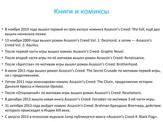 Книги и комиксы 
• В ноябре 2010 года вышел первый из трех выпуск комикса Assassin’s Creed: The Fall, ещё два 
вышли несколько позже. 
• 13 ноября 2009 года вышел роман Assassin's Creed Vol. 1: Desmond, а затем — Assassin's 
Creed Vol. 2: Aquilus. 
• После первой части игры вышел комикс Assassin's Creed: Graphic Novel. 
• После второй части игры по её мотивам вышел роман Assassin's Creed: Renaissance. 
• После «Братства» по мотивам игры вышел роман Assassin’s Creed: Brotherhood. 
• В июле 2011 года вышел роман Assassin's Creed: The Secret Crusade по мотивам первой игры, 
но с продолжением. 
• Летом 2011 года анонсирован комикс Assassin's Creed: The Chain, продолжение истории 
Даниэля Кросса и Николая Орлова. 
• После «Откровений» по мотивам игры вышел роман Assassin’s Creed: Revelations. 
• В декабре 2012 вышла новая книга Assassin's Creed: Forsaken по мотивам 3-ей части игры. 
• 31 октября 2013 года выйдет комикс Assassin's Creed: Brahman Брендона Флетчера, действие 
которого происходит в Индии XIX века. 
• С августа 2013 в японском журнале Jump публикуется манга «Assassin’s Creed 4: Black Flag». 
 