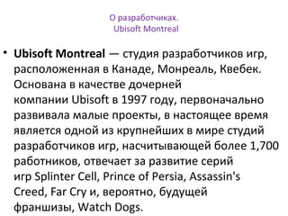 О разработчиках. 
Ubisoft Montreal 
• Ubisoft Montreal — студия разработчиков игр, 
расположенная в Канаде, Монреаль, Квебек. 
Основана в качестве дочерней 
компании Ubisoft в 1997 году, первоначально 
развивала малые проекты, в настоящее время 
является одной из крупнейших в мире студий 
разработчиков игр, насчитывающей более 1,700 
работников, отвечает за развитие серий 
игр Splinter Cell, Prince of Persia, Assassin's 
Creed, Far Cry и, вероятно, будущей 
франшизы, Watch Dogs. 
 