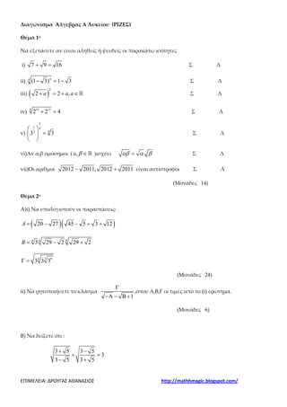 ΕΠΙΜΕΛΕΙΑ: ΔΡΟΥΓΑΣ ΑΘΑΝΑΣΙΟΣ http://mathhmagic.blogspot.com/
Διαγώνισμα Άλγεβρας Α Λυκείου (ΡΙΖΕΣ)
Θέμα 1ο
Να εξετάσετε αν είναι αληθείς ή ψευδείς οι παρακάτω ισότητες
i) 7 9 16+ = Σ Λ
ii) 44
(1 3) 1 3− = − Σ Λ
iii) ( )
2
2 2 ,a a a+ = + ∈ℝ Σ Λ
iv)
8 15 15
2 2 4+ = Σ Λ
v)
3
1 4
43
3 3
 
= 
 
Σ Λ
vi)Αν α,β ομόσημοι ( ,a β ∈ℝ )ισχύει αβ α β= Σ Λ
vii)Οι αριθμοί 2012 2011, 2012 2011− + είναι αντίστροφοι Σ Λ
(Μονάδες 14)
Θέμα 2ο
A)i) Να υπολογιστούν οι παραστάσεις:
( )( )20 27 45 5 3 12A = − − + +
4 44
3 29 2 29 2B = − +
4 3 9
3 3 3Γ =
(Μονάδες 24)
ii) Να ρητοποιήσετε το κλάσμα
1
Γ
−Α − Β +
,όπου Α,Β,Γ οι τιμές από το (i) ερώτημα.
(Μονάδες 6)
B) Να δείξετε ότι :
3 5 3 5
3
3 5 3 5
+ −
+ =
− +
 