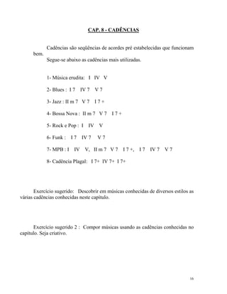 CAP. 8 - CADÊNCIAS

Cadências são seqüências de acordes pré estabelecidas que funcionam
bem.
Segue-se abaixo as cadências mais utilizadas.

1- Música erudita: I IV V
2- Blues : I 7 IV 7 V 7
3- Jazz : II m 7 V 7 I 7 +
4- Bossa Nova : II m 7 V 7 I 7 +
5- Rock e Pop : I IV V
6- Funk : I 7 IV 7

V7

7- MPB : I IV V, II m 7 V 7 I 7 +, I 7 IV 7 V 7
8- Cadência Plagal: I 7+ IV 7+ I 7+

Exercício sugerido: Descobrir em músicas conhecidas de diversos estilos as
várias cadências conhecidas neste capítulo.

Exercício sugerido 2 : Compor músicas usando as cadências conhecidas no
capítulo. Seja criativo.

16

 