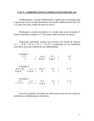 CAP. 9 - SUBDOMINANTES E DOMINANTES INDIVIDUAIS

Subdominante: o acorde subdominante é aquele que nos prepara para
a tensão que virá no acorde dominante. Os acordes subdominantes são os II
e IV graus da escala, sendo ela maior ou menor.

Dominante: o acorde dominante é o acorde mais tenso da escala. O
acorde dominante é sempre o V 7 da escala, sendo ela maior ou menor.

Dominante individual: sempre que tivermos um acorde de repouso
( I 7 +, II m 7, III m 7, IV 7 +, VI m 7 ) poderemos ter seu dominante
individual, acrescido também do seu subdominante.

Exemplo 1:
C7+
I

Am7
II do V

D7
V do V

Exemplo 2:
E m 7 5b
A7
II do II
V do II

Dm7
II

G7
V

C7+
I

D7
V do V

G7
V

C7+
I

Exemplo 3:
E7
A7
V do V do V do V

V do V do V

G7
V

Exercício sugerido: Descobrir em várias músicas de diversos estilos as
dominantes e subdominantes individuais.

17

 